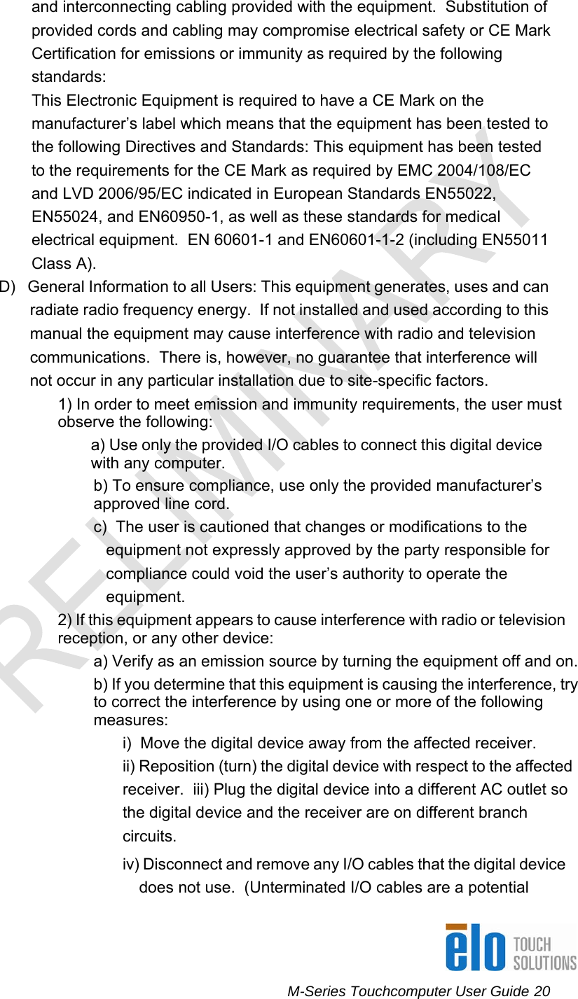      M-Series Touchcomputer User Guide 20   and interconnecting cabling provided with the equipment.  Substitution of provided cords and cabling may compromise electrical safety or CE Mark Certification for emissions or immunity as required by the following standards: This Electronic Equipment is required to have a CE Mark on the manufacturer’s label which means that the equipment has been tested to the following Directives and Standards: This equipment has been tested to the requirements for the CE Mark as required by EMC 2004/108/EC and LVD 2006/95/EC indicated in European Standards EN55022, EN55024, and EN60950-1, as well as these standards for medical electrical equipment.  EN 60601-1 and EN60601-1-2 (including EN55011 Class A).   D)   General Information to all Users: This equipment generates, uses and can radiate radio frequency energy.  If not installed and used according to this  manual the equipment may cause interference with radio and television  communications.  There is, however, no guarantee that interference will  not occur in any particular installation due to site-specific factors. 1) In order to meet emission and immunity requirements, the user must observe the following:  a) Use only the provided I/O cables to connect this digital device with any computer. b) To ensure compliance, use only the provided manufacturer’s approved line cord. c)  The user is cautioned that changes or modifications to the equipment not expressly approved by the party responsible for compliance could void the user’s authority to operate the equipment. 2) If this equipment appears to cause interference with radio or television reception, or any other device: a) Verify as an emission source by turning the equipment off and on. b) If you determine that this equipment is causing the interference, try to correct the interference by using one or more of the following measures: i)  Move the digital device away from the affected receiver. ii) Reposition (turn) the digital device with respect to the affected receiver.  iii) Plug the digital device into a different AC outlet so the digital device and the receiver are on different branch circuits. iv) Disconnect and remove any I/O cables that the digital device does not use.  (Unterminated I/O cables are a potential 