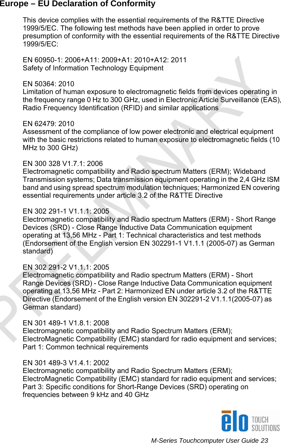      M-Series Touchcomputer User Guide 23   Europe – EU Declaration of Conformity   This device complies with the essential requirements of the R&amp;TTE Directive 1999/5/EC. The following test methods have been applied in order to prove presumption of conformity with the essential requirements of the R&amp;TTE Directive 1999/5/EC:  EN 60950-1: 2006+A11: 2009+A1: 2010+A12: 2011 Safety of Information Technology Equipment  EN 50364: 2010 Limitation of human exposure to electromagnetic fields from devices operating in the frequency range 0 Hz to 300 GHz, used in Electronic Article Surveillance (EAS), Radio Frequency Identification (RFID) and similar applications  EN 62479: 2010 Assessment of the compliance of low power electronic and electrical equipment with the basic restrictions related to human exposure to electromagnetic fields (10 MHz to 300 GHz)  EN 300 328 V1.7.1: 2006 Electromagnetic compatibility and Radio spectrum Matters (ERM); Wideband Transmission systems; Data transmission equipment operating in the 2,4 GHz ISM band and using spread spectrum modulation techniques; Harmonized EN covering essential requirements under article 3.2 of the R&amp;TTE Directive  EN 302 291-1 V1.1.1: 2005 Electromagnetic compatibility and Radio spectrum Matters (ERM) - Short Range Devices (SRD) - Close Range Inductive Data Communication equipment operating at 13,56 MHz - Part 1: Technical characteristics and test methods (Endorsement of the English version EN 302291-1 V1.1.1 (2005-07) as German standard)  EN 302 291-2 V1.1.1: 2005 Electromagnetic compatibility and Radio spectrum Matters (ERM) - Short Range Devices (SRD) - Close Range Inductive Data Communication equipment operating at 13,56 MHz - Part 2: Harmonized EN under article 3.2 of the R&amp;TTE Directive (Endorsement of the English version EN 302291-2 V1.1.1(2005-07) as German standard)  EN 301 489-1 V1.8.1: 2008 Electromagnetic compatibility and Radio Spectrum Matters (ERM); ElectroMagnetic Compatibility (EMC) standard for radio equipment and services; Part 1: Common technical requirements  EN 301 489-3 V1.4.1: 2002 Electromagnetic compatibility and Radio Spectrum Matters (ERM); ElectroMagnetic Compatibility (EMC) standard for radio equipment and services; Part 3: Specific conditions for Short-Range Devices (SRD) operating on frequencies between 9 kHz and 40 GHz  