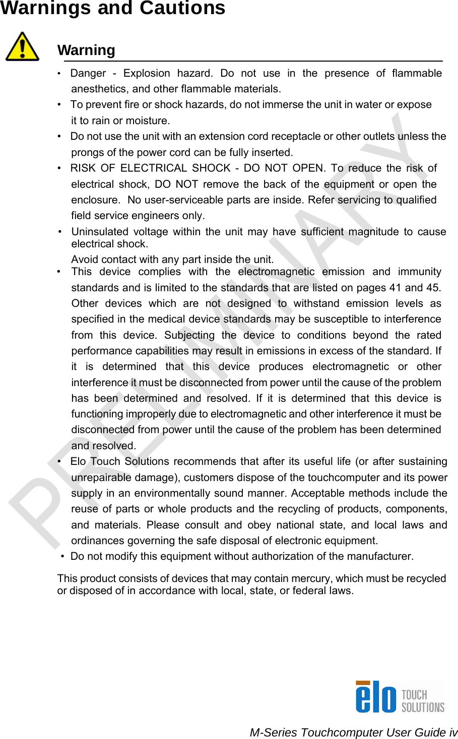    M-Series Touchcomputer User Guide iv Warnings and Cautions   Warning  •  Danger - Explosion hazard. Do not use in the presence of flammable anesthetics, and other flammable materials. •  To prevent fire or shock hazards, do not immerse the unit in water or expose it to rain or moisture. •  Do not use the unit with an extension cord receptacle or other outlets unless the prongs of the power cord can be fully inserted. •  RISK OF ELECTRICAL SHOCK - DO NOT OPEN. To reduce the risk of electrical shock, DO NOT remove the back of the equipment or open the enclosure.  No user-serviceable parts are inside. Refer servicing to qualified field service engineers only. •  Uninsulated voltage within the unit may have sufficient magnitude to cause electrical shock. Avoid contact with any part inside the unit.    •  This device complies with the electromagnetic emission and immunity standards and is limited to the standards that are listed on pages 41 and 45. Other devices which are not designed to withstand emission levels as specified in the medical device standards may be susceptible to interference from this device. Subjecting the device to conditions beyond the rated performance capabilities may result in emissions in excess of the standard. If it is determined that this device produces electromagnetic or other interference it must be disconnected from power until the cause of the problem has been determined and resolved. If it is determined that this device is functioning improperly due to electromagnetic and other interference it must be disconnected from power until the cause of the problem has been determined and resolved. •  Elo Touch Solutions recommends that after its useful life (or after sustaining unrepairable damage), customers dispose of the touchcomputer and its power supply in an environmentally sound manner. Acceptable methods include the reuse of parts or whole products and the recycling of products, components, and materials. Please consult and obey national state, and local laws and ordinances governing the safe disposal of electronic equipment.                     •  Do not modify this equipment without authorization of the manufacturer.  This product consists of devices that may contain mercury, which must be recycled or disposed of in accordance with local, state, or federal laws.    