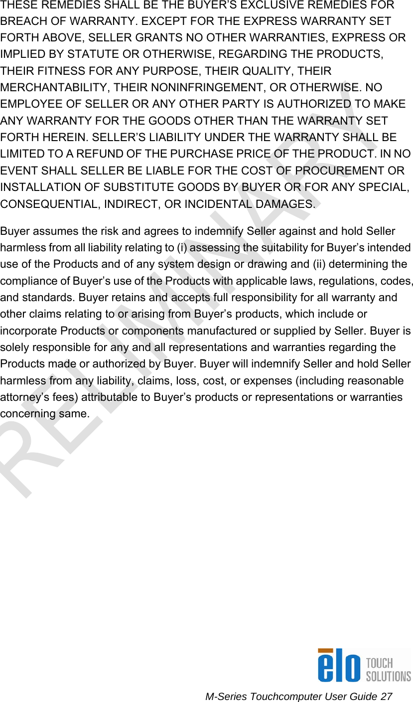      M-Series Touchcomputer User Guide 27   THESE REMEDIES SHALL BE THE BUYER’S EXCLUSIVE REMEDIES FOR BREACH OF WARRANTY. EXCEPT FOR THE EXPRESS WARRANTY SET FORTH ABOVE, SELLER GRANTS NO OTHER WARRANTIES, EXPRESS OR IMPLIED BY STATUTE OR OTHERWISE, REGARDING THE PRODUCTS, THEIR FITNESS FOR ANY PURPOSE, THEIR QUALITY, THEIR MERCHANTABILITY, THEIR NONINFRINGEMENT, OR OTHERWISE. NO EMPLOYEE OF SELLER OR ANY OTHER PARTY IS AUTHORIZED TO MAKE ANY WARRANTY FOR THE GOODS OTHER THAN THE WARRANTY SET FORTH HEREIN. SELLER’S LIABILITY UNDER THE WARRANTY SHALL BE LIMITED TO A REFUND OF THE PURCHASE PRICE OF THE PRODUCT. IN NO EVENT SHALL SELLER BE LIABLE FOR THE COST OF PROCUREMENT OR INSTALLATION OF SUBSTITUTE GOODS BY BUYER OR FOR ANY SPECIAL, CONSEQUENTIAL, INDIRECT, OR INCIDENTAL DAMAGES.  Buyer assumes the risk and agrees to indemnify Seller against and hold Seller harmless from all liability relating to (i) assessing the suitability for Buyer’s intended use of the Products and of any system design or drawing and (ii) determining the compliance of Buyer’s use of the Products with applicable laws, regulations, codes, and standards. Buyer retains and accepts full responsibility for all warranty and other claims relating to or arising from Buyer’s products, which include or incorporate Products or components manufactured or supplied by Seller. Buyer is solely responsible for any and all representations and warranties regarding the Products made or authorized by Buyer. Buyer will indemnify Seller and hold Seller harmless from any liability, claims, loss, cost, or expenses (including reasonable attorney’s fees) attributable to Buyer’s products or representations or warranties concerning same. 