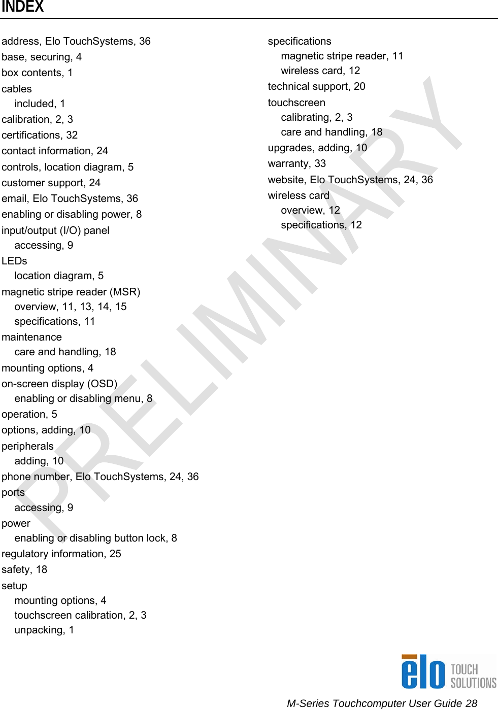      M-Series Touchcomputer User Guide 28   INDEXaddress, Elo TouchSystems, 36 base, securing, 4 box contents, 1 cables included, 1 calibration, 2, 3 certifications, 32 contact information, 24 controls, location diagram, 5 customer support, 24 email, Elo TouchSystems, 36 enabling or disabling power, 8 input/output (I/O) panel accessing, 9 LEDs location diagram, 5 magnetic stripe reader (MSR) overview, 11, 13, 14, 15 specifications, 11 maintenance care and handling, 18 mounting options, 4 on-screen display (OSD) enabling or disabling menu, 8 operation, 5 options, adding, 10 peripherals adding, 10 phone number, Elo TouchSystems, 24, 36 ports accessing, 9 power enabling or disabling button lock, 8 regulatory information, 25 safety, 18 setup mounting options, 4 touchscreen calibration, 2, 3 unpacking, 1 specifications magnetic stripe reader, 11 wireless card, 12 technical support, 20 touchscreen calibrating, 2, 3 care and handling, 18 upgrades, adding, 10 warranty, 33 website, Elo TouchSystems, 24, 36 wireless card overview, 12 specifications, 12 