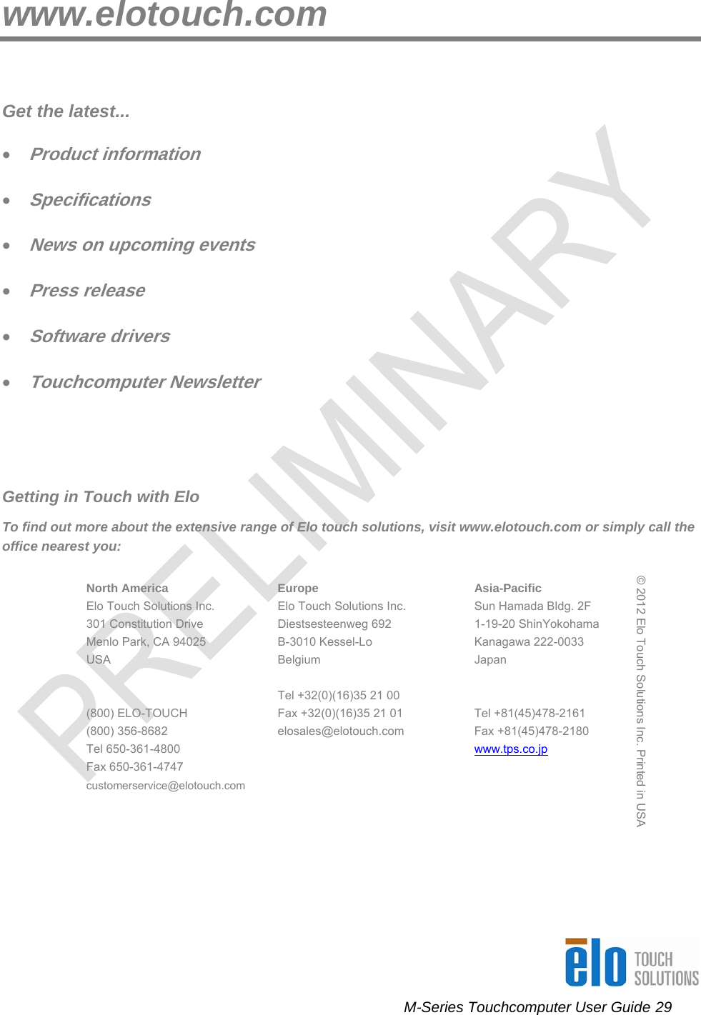      M-Series Touchcomputer User Guide 29   www.elotouch.com  Get the latest... • Product information • Specifications • News on upcoming events • Press release • Software drivers • Touchcomputer Newsletter   Getting in Touch with Elo To find out more about the extensive range of Elo touch solutions, visit www.elotouch.com or simply call the office nearest you:   North America Elo Touch Solutions Inc. 301 Constitution Drive Menlo Park, CA 94025 USA   (800) ELO-TOUCH (800) 356-8682 Tel 650-361-4800 Fax 650-361-4747 customerservice@elotouch.com Europe Elo Touch Solutions Inc. Diestsesteenweg 692 B-3010 Kessel-Lo Belgium  Tel +32(0)(16)35 21 00 Fax +32(0)(16)35 21 01 elosales@elotouch.com Asia-Pacific Sun Hamada Bldg. 2F 1-19-20 ShinYokohama Kanagawa 222-0033 Japan   Tel +81(45)478-2161 Fax +81(45)478-2180  www.tps.co.jp © 2012 Elo Touch Solutions Inc. Printed in USA   