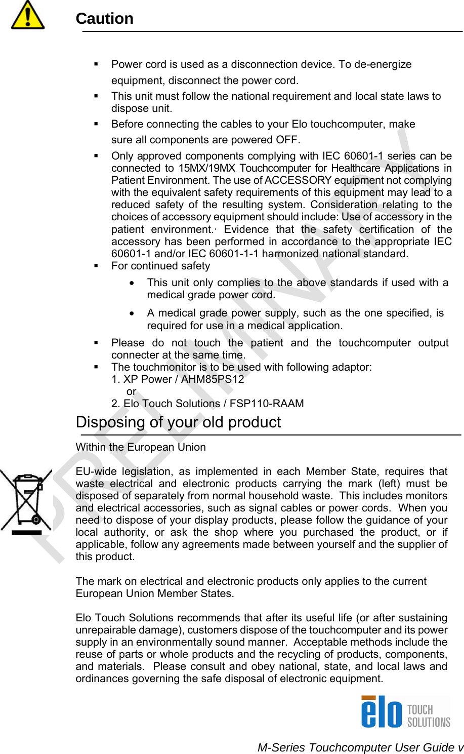    M-Series Touchcomputer User Guide v Caution      Power cord is used as a disconnection device. To de-energize equipment, disconnect the power cord.   This unit must follow the national requirement and local state laws to dispose unit.   Before connecting the cables to your Elo touchcomputer, make sure all components are powered OFF.   Only approved components complying with IEC 60601-1 series can be connected to 15MX/19MX Touchcomputer for Healthcare Applications in Patient Environment. The use of ACCESSORY equipment not complying with the equivalent safety requirements of this equipment may lead to a reduced safety of the resulting system. Consideration relating to the choices of accessory equipment should include: Use of accessory in the patient environment.· Evidence that the safety certification of the accessory has been performed in accordance to the appropriate IEC 60601-1 and/or IEC 60601-1-1 harmonized national standard.   For continued safety •  This unit only complies to the above standards if used with a medical grade power cord. •  A medical grade power supply, such as the one specified, is required for use in a medical application.   Please do not touch the patient and the touchcomputer output connecter at the same time.   The touchmonitor is to be used with following adaptor:           1. XP Power / AHM85PS12            or            2. Elo Touch Solutions / FSP110-RAAM Disposing of your old product  Within the European Union   EU-wide legislation, as implemented in each Member State, requires that waste electrical and electronic products carrying the mark (left) must be disposed of separately from normal household waste.  This includes monitors and electrical accessories, such as signal cables or power cords.  When you need to dispose of your display products, please follow the guidance of your local authority, or ask the shop where you purchased the product, or if applicable, follow any agreements made between yourself and the supplier of this product.    The mark on electrical and electronic products only applies to the current European Union Member States.   Elo Touch Solutions recommends that after its useful life (or after sustaining unrepairable damage), customers dispose of the touchcomputer and its power supply in an environmentally sound manner.  Acceptable methods include the reuse of parts or whole products and the recycling of products, components, and materials.  Please consult and obey national, state, and local laws and ordinances governing the safe disposal of electronic equipment.  