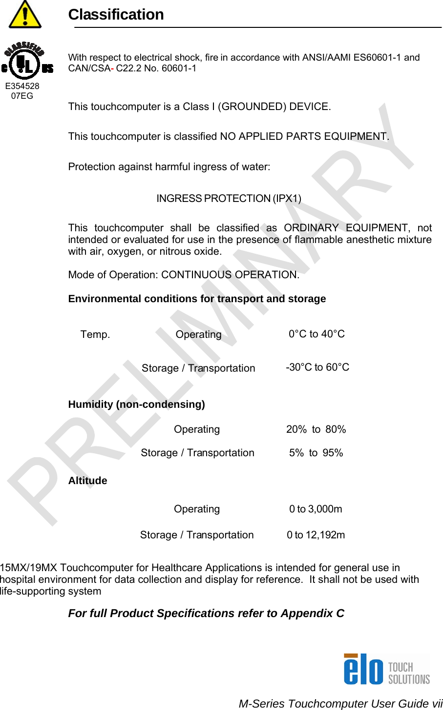    M-Series Touchcomputer User Guide vii                  Classification    With respect to electrical shock, fire in accordance with ANSI/AAMI ES60601-1 and CAN/CSA- C22.2 No. 60601-1    E354528      07EG This touchcomputer is a Class I (GROUNDED) DEVICE.   This touchcomputer is classified NO APPLIED PARTS EQUIPMENT. Protection against harmful ingress of water: INGRESS PROTECTION (IPX1)   This touchcomputer shall be classified as ORDINARY EQUIPMENT, not intended or evaluated for use in the presence of flammable anesthetic mixture with air, oxygen, or nitrous oxide.   Mode of Operation: CONTINUOUS OPERATION.  Environmental conditions for transport and storage  Temp. Operating  0°C to 40°C  Storage / Transportation  -30°C to 60°C   Humidity (non-condensing)   Operating  20%  to  80%  Storage / Transportation  5%  to  95%  Altitude    Operating  0 to 3,000m  Storage / Transportation  0 to 12,192m   15MX/19MX Touchcomputer for Healthcare Applications is intended for general use in hospital environment for data collection and display for reference.  It shall not be used with life-supporting system  For full Product Specifications refer to Appendix C   