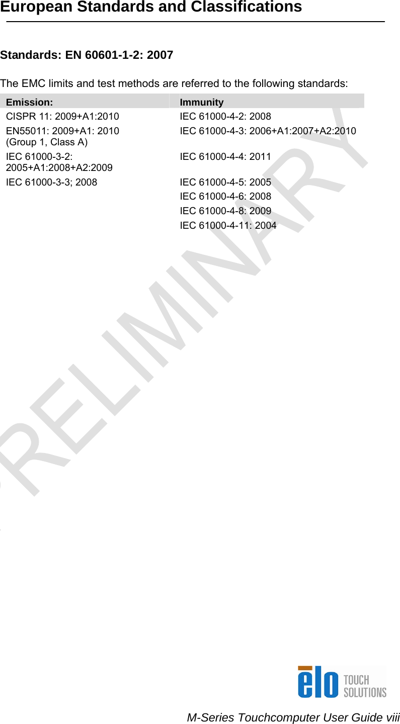    M-Series Touchcomputer User Guide viii  European Standards and Classifications    Standards: EN 60601-1-2: 2007  The EMC limits and test methods are referred to the following standards:  Emission:  Immunity CISPR 11: 2009+A1:2010  IEC 61000-4-2: 2008 EN55011: 2009+A1: 2010           (Group 1, Class A)  IEC 61000-4-3: 2006+A1:2007+A2:2010 IEC 61000-3-2: 2005+A1:2008+A2:2009 IEC 61000-4-4: 2011 IEC 61000-3-3; 2008  IEC 61000-4-5: 2005   IEC 61000-4-6: 2008   IEC 61000-4-8: 2009  IEC 61000-4-11: 2004    