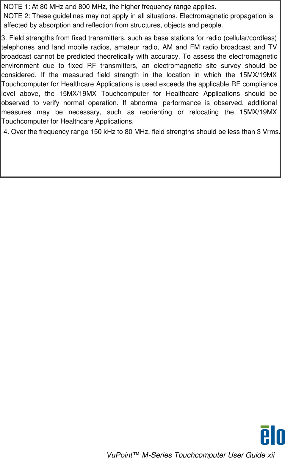    VuPoint™ M-Series Touchcomputer User Guide xii NOTE 1: At 80 MHz and 800 MHz, the higher frequency range applies. NOTE 2: These guidelines may not apply in all situations. Electromagnetic propagation is affected by absorption and reflection from structures, objects and people. 3. Field strengths from fixed transmitters, such as base stations for radio (cellular/cordless) telephones  and  land  mobile  radios,  amateur  radio,  AM  and  FM  radio  broadcast  and  TV broadcast cannot be predicted theoretically with accuracy. To assess the electromagnetic environment  due  to  fixed  RF  transmitters,  an  electromagnetic  site  survey  should  be considered.  If  the  measured  field  strength  in  the  location  in  which  the  15MX/19MX Touchcomputer for Healthcare Applications is used exceeds the applicable RF compliance level  above,  the  15MX/19MX  Touchcomputer  for  Healthcare  Applications  should  be observed  to  verify  normal  operation.  If  abnormal  performance  is  observed,  additional measures  may  be  necessary,  such  as  reorienting  or  relocating  the  15MX/19MX Touchcomputer for Healthcare Applications. 4. Over the frequency range 150 kHz to 80 MHz, field strengths should be less than 3 Vrms. 