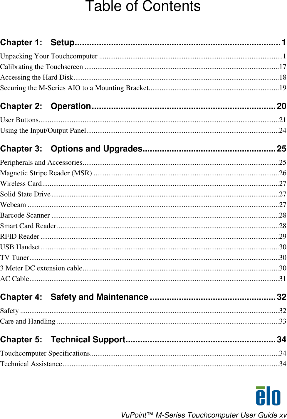     VuPoint™ M-Series Touchcomputer User Guide xv Table of Contents  Chapter 1:   Setup ..................................................................................... 1 Unpacking Your Touchcomputer ....................................................................................................1 Calibrating the Touchscreen ..........................................................................................................17 Accessing the Hard Disk ................................................................................................................18 Securing the M-Series AIO to a Mounting Bracket.......................................................................19 Chapter 2:   Operation ............................................................................ 20 User Buttons...................................................................................................................................21 Using the Input/Output Panel.........................................................................................................24 Chapter 3:   Options and Upgrades....................................................... 25 Peripherals and Accessories ...........................................................................................................25 Magnetic Stripe Reader (MSR) .....................................................................................................26 Wireless Card .................................................................................................................................27 Solid State Drive ............................................................................................................................27 Webcam .........................................................................................................................................27 Barcode Scanner ............................................................................................................................28 Smart Card Reader .........................................................................................................................28 RFID Reader ..................................................................................................................................29 USB Handset ..................................................................................................................................30 TV Tuner ........................................................................................................................................30 3 Meter DC extension cable ...........................................................................................................30 AC Cable ........................................................................................................................................31 Chapter 4:   Safety and Maintenance .................................................... 32 Safety .............................................................................................................................................32 Care and Handling .........................................................................................................................33 Chapter 5:   Technical Support .............................................................. 34 Touchcomputer Specifications.......................................................................................................34 Technical Assistance ......................................................................................................................34 