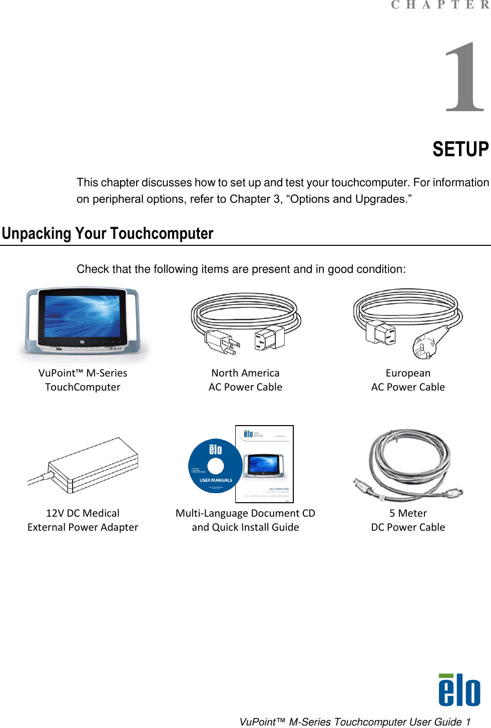      VuPoint™ M-Series Touchcomputer User Guide 1 C  H  A  P  T  E  R 1 SETUP This chapter discusses how to set up and test your touchcomputer. For information on peripheral options, refer to Chapter 3, “Options and Upgrades.”  Unpacking Your Touchcomputer Check that the following items are present and in good condition:     VuPoint™ M-Series TouchComputer North America AC Power Cable European  AC Power Cable       12V DC Medical  External Power Adapter Multi-Language Document CD and Quick Install Guide 5 Meter  DC Power Cable  