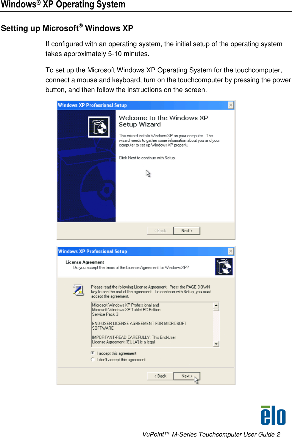      VuPoint™ M-Series Touchcomputer User Guide 2 Windows® XP Operating System Setting up Microsoft® Windows XP If configured with an operating system, the initial setup of the operating system takes approximately 5-10 minutes. To set up the Microsoft Windows XP Operating System for the touchcomputer, connect a mouse and keyboard, turn on the touchcomputer by pressing the power button, and then follow the instructions on the screen.   