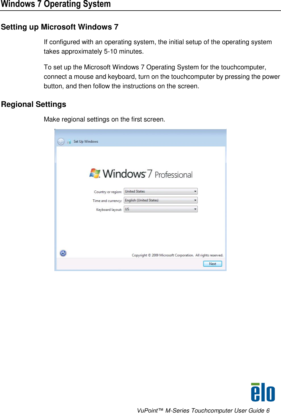      VuPoint™ M-Series Touchcomputer User Guide 6 Windows 7 Operating System Setting up Microsoft Windows 7 If configured with an operating system, the initial setup of the operating system takes approximately 5-10 minutes. To set up the Microsoft Windows 7 Operating System for the touchcomputer, connect a mouse and keyboard, turn on the touchcomputer by pressing the power button, and then follow the instructions on the screen. Regional Settings Make regional settings on the first screen.  