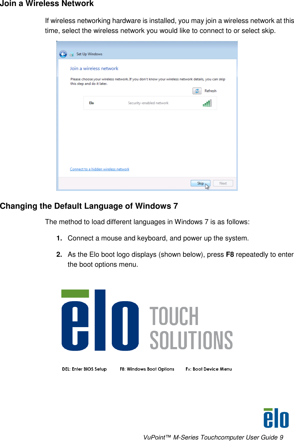      VuPoint™ M-Series Touchcomputer User Guide 9 Join a Wireless Network If wireless networking hardware is installed, you may join a wireless network at this time, select the wireless network you would like to connect to or select skip.  Changing the Default Language of Windows 7 The method to load different languages in Windows 7 is as follows: 1. Connect a mouse and keyboard, and power up the system. 2. As the Elo boot logo displays (shown below), press F8 repeatedly to enter the boot options menu.  