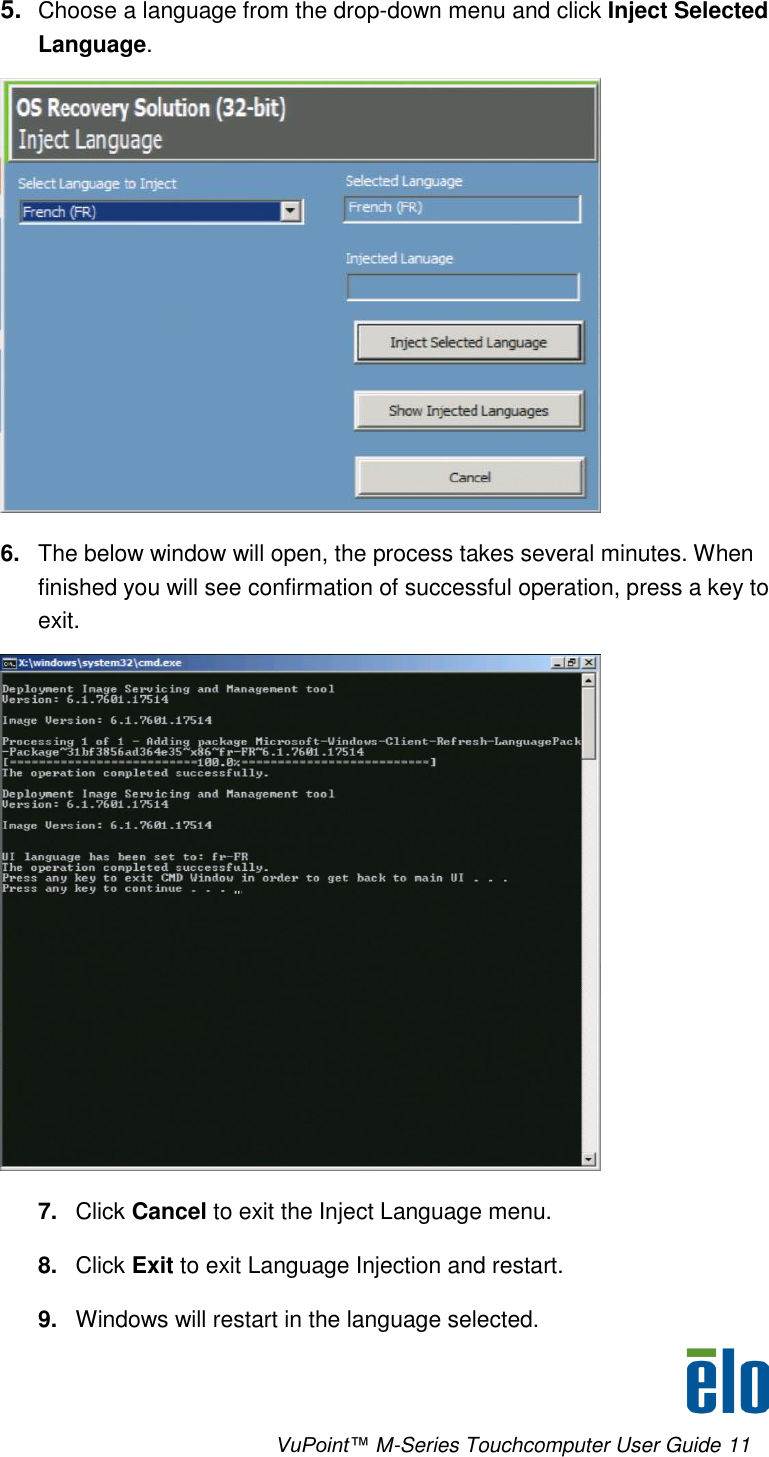      VuPoint™ M-Series Touchcomputer User Guide 11 5. Choose a language from the drop-down menu and click Inject Selected Language.  6. The below window will open, the process takes several minutes. When finished you will see confirmation of successful operation, press a key to exit.  7. Click Cancel to exit the Inject Language menu. 8. Click Exit to exit Language Injection and restart. 9. Windows will restart in the language selected. 