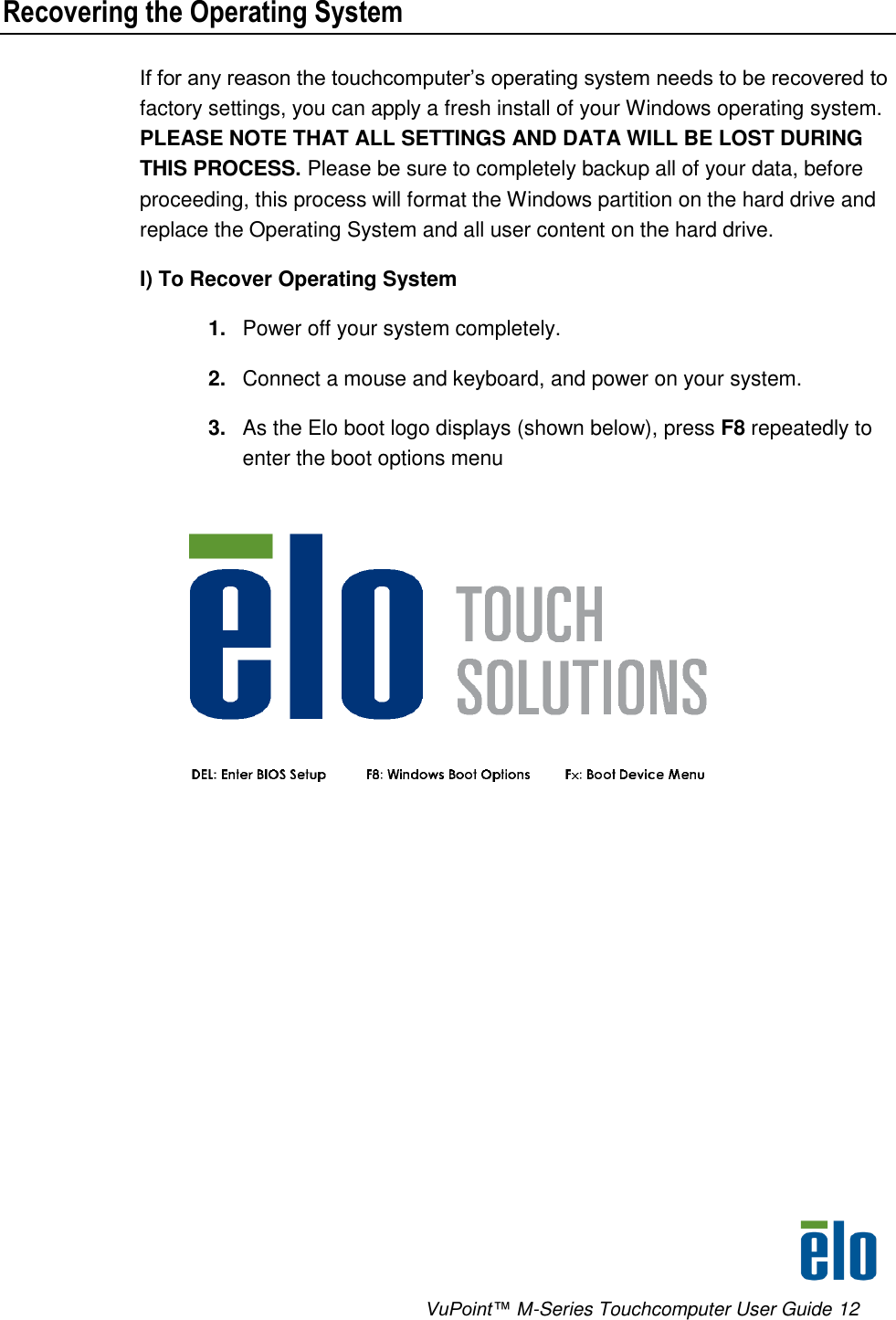      VuPoint™ M-Series Touchcomputer User Guide 12 Recovering the Operating System If for any reason the touchcomputer’s operating system needs to be recovered to factory settings, you can apply a fresh install of your Windows operating system. PLEASE NOTE THAT ALL SETTINGS AND DATA WILL BE LOST DURING THIS PROCESS. Please be sure to completely backup all of your data, before proceeding, this process will format the Windows partition on the hard drive and replace the Operating System and all user content on the hard drive. I) To Recover Operating System 1. Power off your system completely. 2. Connect a mouse and keyboard, and power on your system. 3. As the Elo boot logo displays (shown below), press F8 repeatedly to enter the boot options menu  