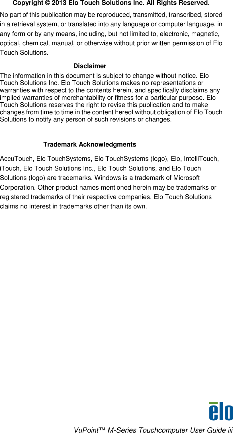    VuPoint™ M-Series Touchcomputer User Guide iii  Copyright © 2013 Elo Touch Solutions Inc. All Rights Reserved. No part of this publication may be reproduced, transmitted, transcribed, stored in a retrieval system, or translated into any language or computer language, in any form or by any means, including, but not limited to, electronic, magnetic, optical, chemical, manual, or otherwise without prior written permission of Elo Touch Solutions. Disclaimer The information in this document is subject to change without notice. Elo Touch Solutions Inc. Elo Touch Solutions makes no representations or warranties with respect to the contents herein, and specifically disclaims any implied warranties of merchantability or fitness for a particular purpose. Elo Touch Solutions reserves the right to revise this publication and to make changes from time to time in the content hereof without obligation of Elo Touch Solutions to notify any person of such revisions or changes.   Trademark Acknowledgments  AccuTouch, Elo TouchSystems, Elo TouchSystems (logo), Elo, IntelliTouch, iTouch, Elo Touch Solutions Inc., Elo Touch Solutions, and Elo Touch Solutions (logo) are trademarks. Windows is a trademark of Microsoft Corporation. Other product names mentioned herein may be trademarks or registered trademarks of their respective companies. Elo Touch Solutions claims no interest in trademarks other than its own.           