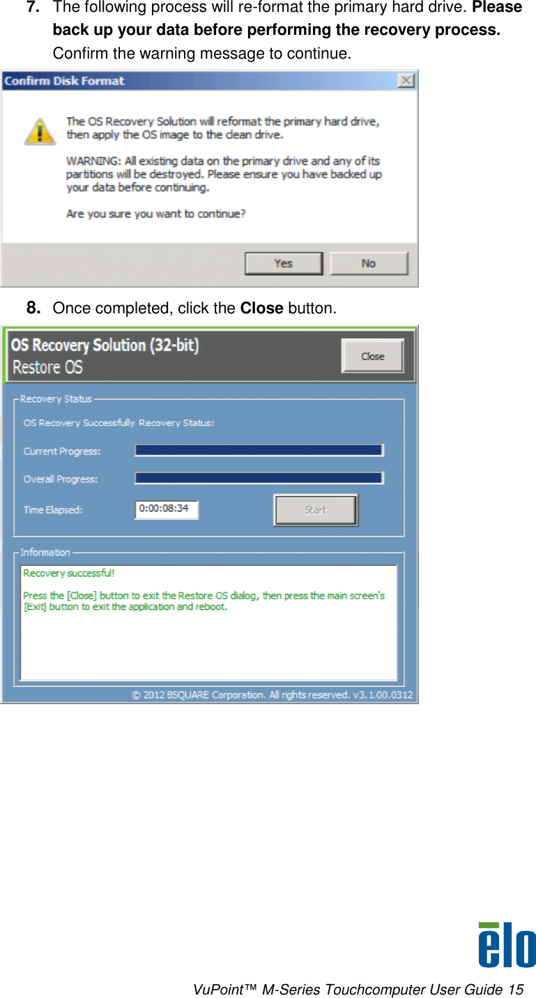      VuPoint™ M-Series Touchcomputer User Guide 15  7. The following process will re-format the primary hard drive. Please back up your data before performing the recovery process. Confirm the warning message to continue.  8. Once completed, click the Close button.   