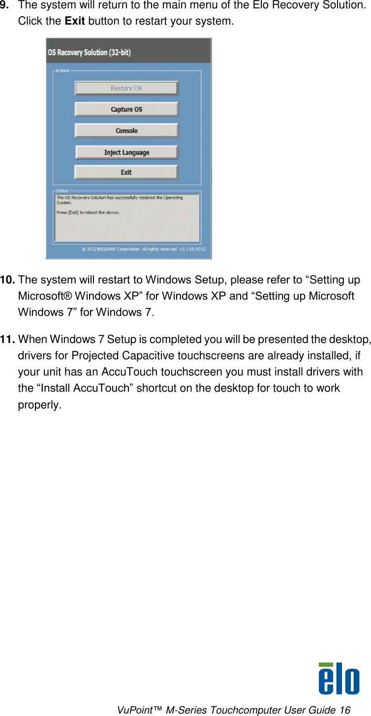      VuPoint™ M-Series Touchcomputer User Guide 16 9. The system will return to the main menu of the Elo Recovery Solution. Click the Exit button to restart your system.  10. The system will restart to Windows Setup, please refer to “Setting up Microsoft® Windows XP” for Windows XP and “Setting up Microsoft Windows 7” for Windows 7. 11. When Windows 7 Setup is completed you will be presented the desktop, drivers for Projected Capacitive touchscreens are already installed, if your unit has an AccuTouch touchscreen you must install drivers with the “Install AccuTouch” shortcut on the desktop for touch to work properly.  