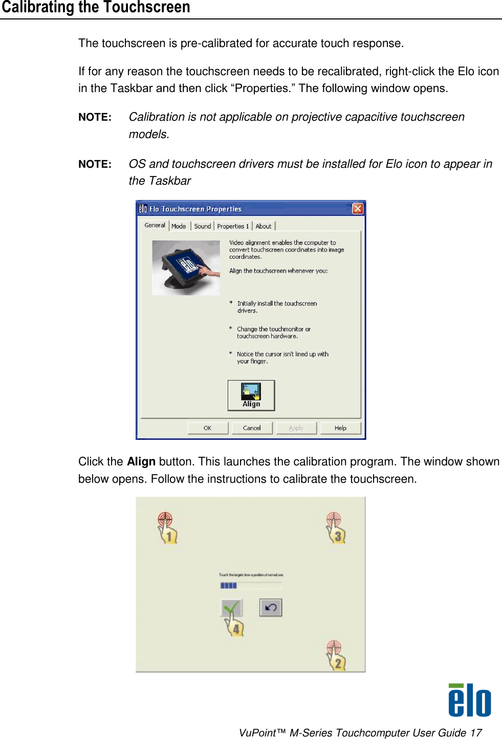      VuPoint™ M-Series Touchcomputer User Guide 17 Calibrating the Touchscreen The touchscreen is pre-calibrated for accurate touch response.  If for any reason the touchscreen needs to be recalibrated, right-click the Elo icon in the Taskbar and then click “Properties.” The following window opens.  NOTE:  Calibration is not applicable on projective capacitive touchscreen models. NOTE:  OS and touchscreen drivers must be installed for Elo icon to appear in the Taskbar  Click the Align button. This launches the calibration program. The window shown below opens. Follow the instructions to calibrate the touchscreen.   