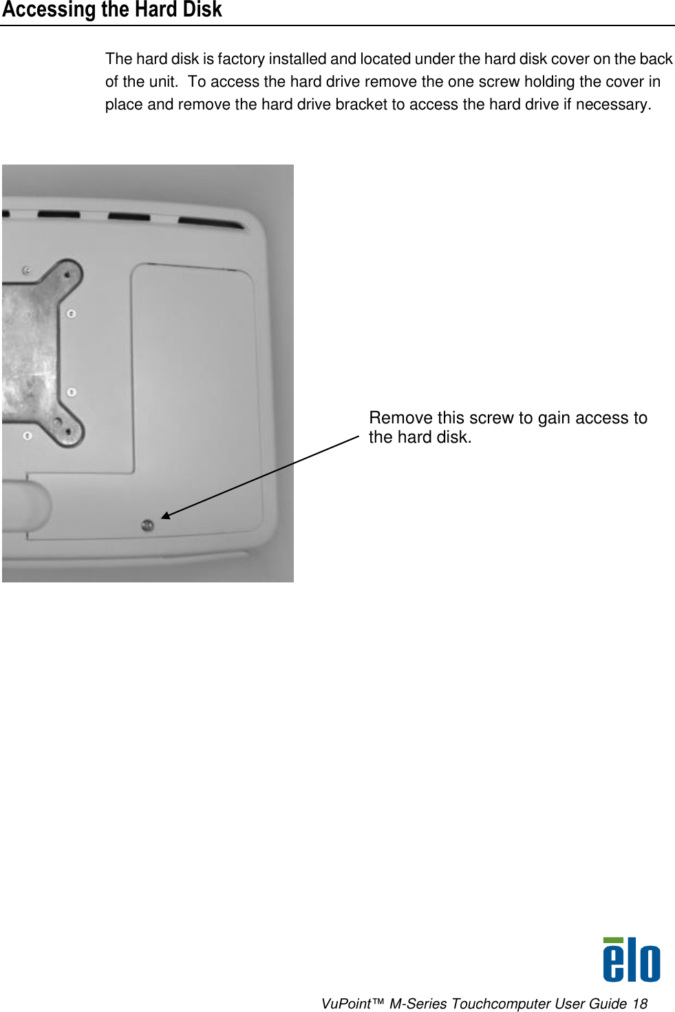      VuPoint™ M-Series Touchcomputer User Guide 18 Accessing the Hard Disk The hard disk is factory installed and located under the hard disk cover on the back of the unit.  To access the hard drive remove the one screw holding the cover in place and remove the hard drive bracket to access the hard drive if necessary.   Remove this screw to gain access to the hard disk. 