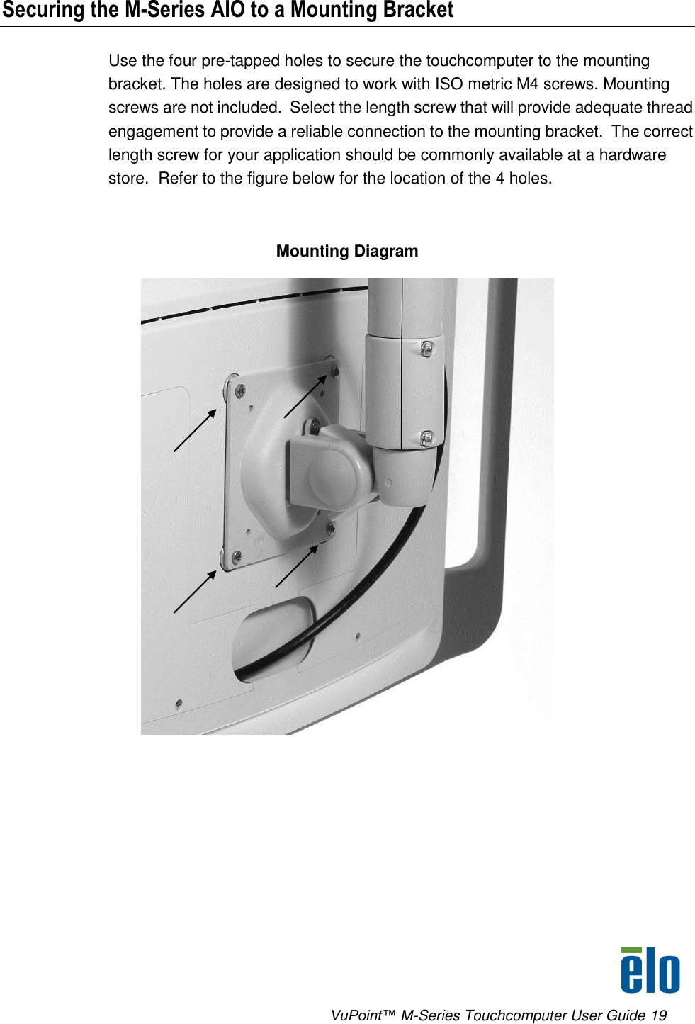      VuPoint™ M-Series Touchcomputer User Guide 19 Securing the M-Series AIO to a Mounting Bracket Use the four pre-tapped holes to secure the touchcomputer to the mounting bracket. The holes are designed to work with ISO metric M4 screws. Mounting screws are not included.  Select the length screw that will provide adequate thread engagement to provide a reliable connection to the mounting bracket.  The correct length screw for your application should be commonly available at a hardware store.  Refer to the figure below for the location of the 4 holes.  Mounting Diagram        