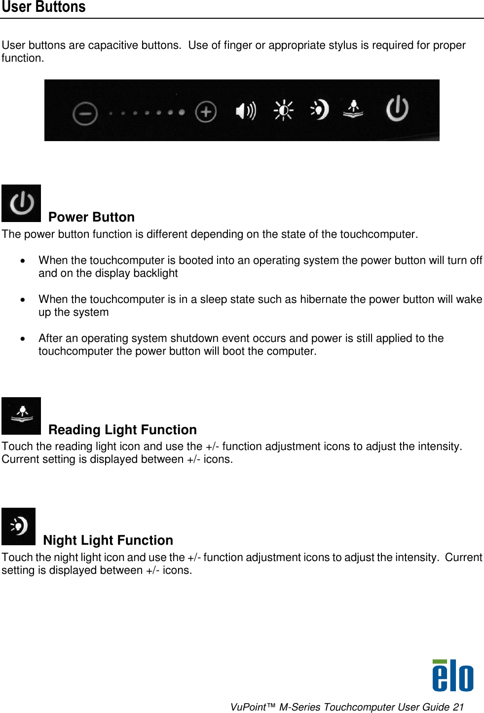      VuPoint™ M-Series Touchcomputer User Guide 21 User Buttons User buttons are capacitive buttons.  Use of finger or appropriate stylus is required for proper function.      Power Button The power button function is different depending on the state of the touchcomputer.    When the touchcomputer is booted into an operating system the power button will turn off and on the display backlight    When the touchcomputer is in a sleep state such as hibernate the power button will wake up the system    After an operating system shutdown event occurs and power is still applied to the touchcomputer the power button will boot the computer.      Reading Light Function Touch the reading light icon and use the +/- function adjustment icons to adjust the intensity.  Current setting is displayed between +/- icons.    Night Light Function Touch the night light icon and use the +/- function adjustment icons to adjust the intensity.  Current setting is displayed between +/- icons.  