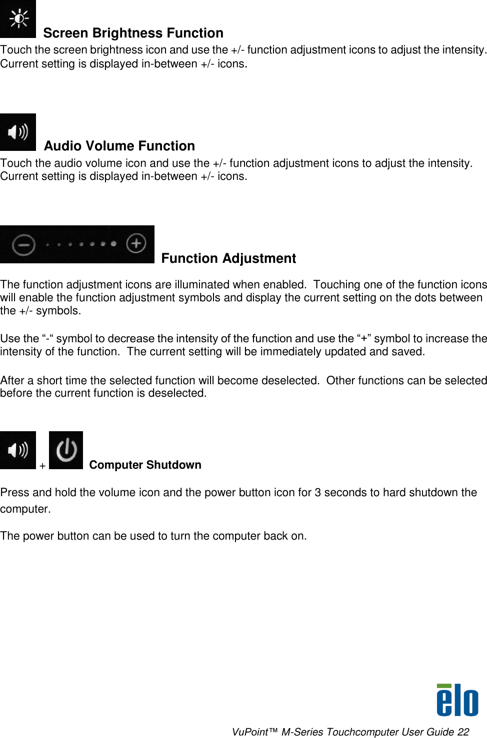      VuPoint™ M-Series Touchcomputer User Guide 22   Screen Brightness Function Touch the screen brightness icon and use the +/- function adjustment icons to adjust the intensity.  Current setting is displayed in-between +/- icons.    Audio Volume Function Touch the audio volume icon and use the +/- function adjustment icons to adjust the intensity.  Current setting is displayed in-between +/- icons.      Function Adjustment The function adjustment icons are illuminated when enabled.  Touching one of the function icons will enable the function adjustment symbols and display the current setting on the dots between the +/- symbols.   Use the “-“ symbol to decrease the intensity of the function and use the “+” symbol to increase the intensity of the function.  The current setting will be immediately updated and saved.  After a short time the selected function will become deselected.  Other functions can be selected before the current function is deselected.   +    Computer Shutdown Press and hold the volume icon and the power button icon for 3 seconds to hard shutdown the computer. The power button can be used to turn the computer back on.  