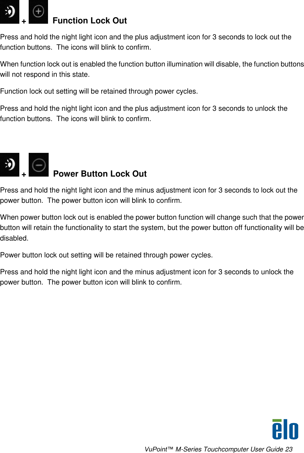      VuPoint™ M-Series Touchcomputer User Guide 23  +    Function Lock Out Press and hold the night light icon and the plus adjustment icon for 3 seconds to lock out the function buttons.  The icons will blink to confirm. When function lock out is enabled the function button illumination will disable, the function buttons will not respond in this state. Function lock out setting will be retained through power cycles. Press and hold the night light icon and the plus adjustment icon for 3 seconds to unlock the function buttons.  The icons will blink to confirm.    +    Power Button Lock Out Press and hold the night light icon and the minus adjustment icon for 3 seconds to lock out the power button.  The power button icon will blink to confirm. When power button lock out is enabled the power button function will change such that the power button will retain the functionality to start the system, but the power button off functionality will be disabled. Power button lock out setting will be retained through power cycles. Press and hold the night light icon and the minus adjustment icon for 3 seconds to unlock the power button.  The power button icon will blink to confirm. 