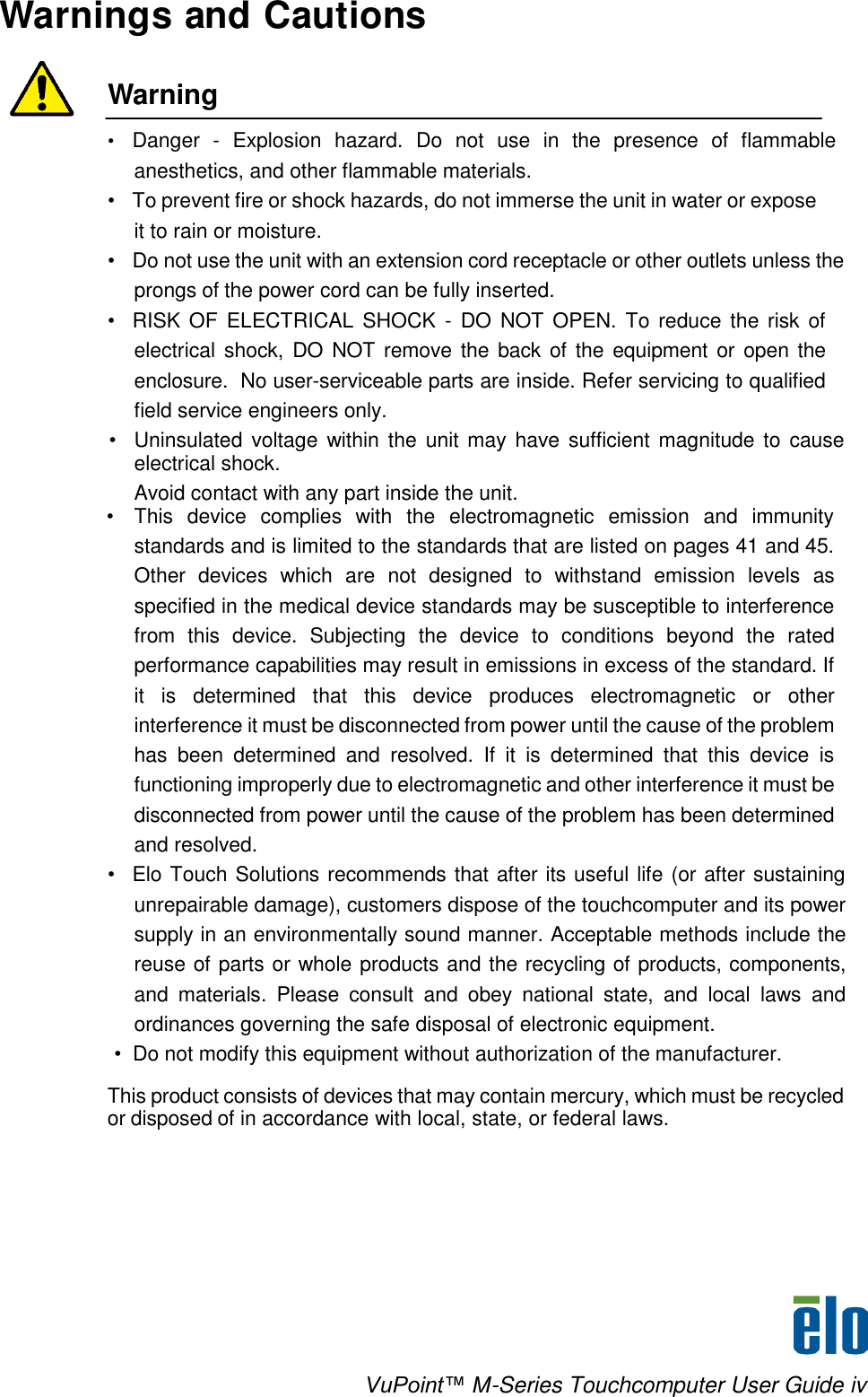    VuPoint™ M-Series Touchcomputer User Guide iv Warnings and Cautions   Warning  • Danger  -  Explosion  hazard.  Do not  use  in  the  presence  of  flammable anesthetics, and other flammable materials. • To prevent fire or shock hazards, do not immerse the unit in water or expose it to rain or moisture. •  Do not use the unit with an extension cord receptacle or other outlets unless the prongs of the power cord can be fully inserted. •  RISK OF  ELECTRICAL SHOCK  -  DO  NOT  OPEN. To reduce  the  risk of electrical shock, DO NOT remove the back of the  equipment or open the enclosure.  No user-serviceable parts are inside. Refer servicing to qualified field service engineers only. • Uninsulated voltage within the  unit may have sufficient magnitude to  cause electrical shock. Avoid contact with any part inside the unit.    •  This  device  complies  with  the  electromagnetic  emission  and  immunity standards and is limited to the standards that are listed on pages 41 and 45. Other  devices  which  are  not  designed  to  withstand  emission  levels  as specified in the medical device standards may be susceptible to interference from  this  device.  Subjecting  the  device  to  conditions  beyond  the  rated performance capabilities may result in emissions in excess of the standard. If it  is  determined  that  this  device  produces  electromagnetic  or  other interference it must be disconnected from power until the cause of the problem has  been  determined  and  resolved.  If  it  is  determined  that  this  device  is functioning improperly due to electromagnetic and other interference it must be disconnected from power until the cause of the problem has been determined and resolved. • Elo Touch Solutions recommends that after its useful life (or after sustaining unrepairable damage), customers dispose of the touchcomputer and its power supply in an environmentally sound manner. Acceptable methods include the reuse of parts or whole products and the recycling of products, components, and  materials.  Please  consult  and  obey  national  state,  and  local  laws  and ordinances governing the safe disposal of electronic equipment.                     •  Do not modify this equipment without authorization of the manufacturer.  This product consists of devices that may contain mercury, which must be recycled or disposed of in accordance with local, state, or federal laws.    