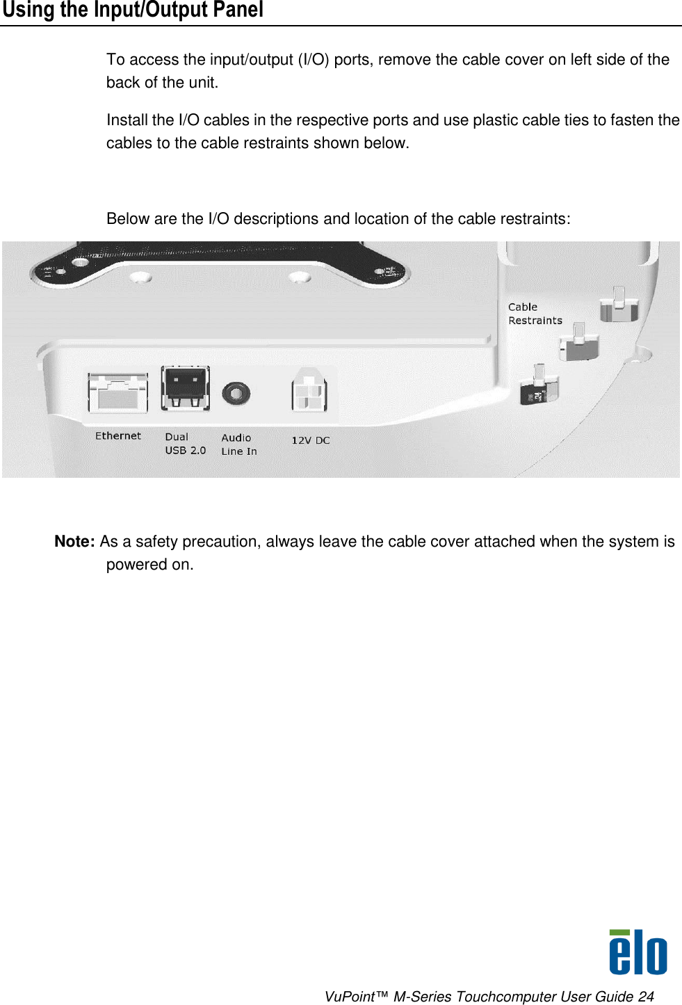      VuPoint™ M-Series Touchcomputer User Guide 24 Using the Input/Output Panel To access the input/output (I/O) ports, remove the cable cover on left side of the back of the unit.  Install the I/O cables in the respective ports and use plastic cable ties to fasten the cables to the cable restraints shown below.  Below are the I/O descriptions and location of the cable restraints:   Note: As a safety precaution, always leave the cable cover attached when the system is powered on.    