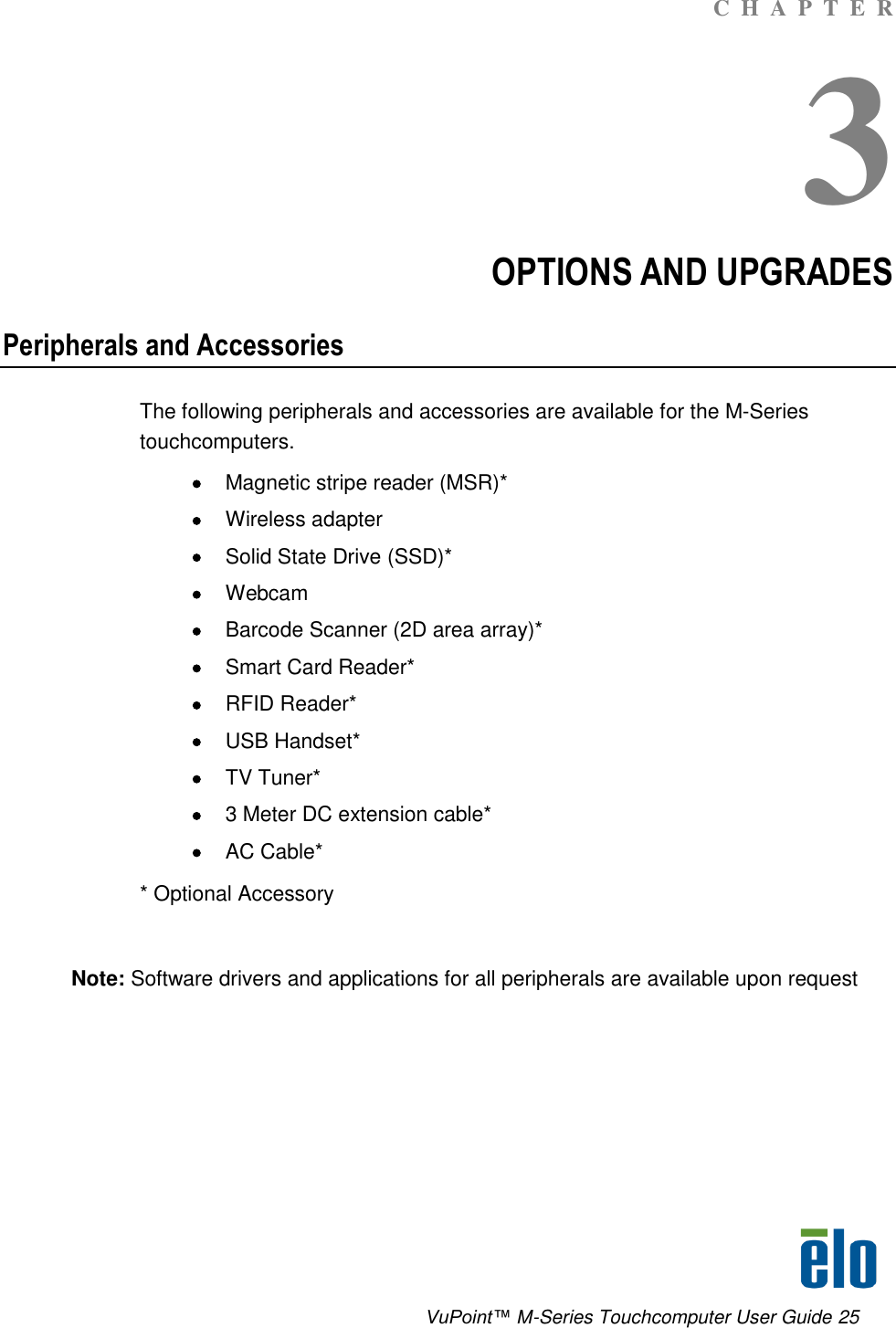      VuPoint™ M-Series Touchcomputer User Guide 25 C  H  A  P  T  E  R 3 OPTIONS AND UPGRADES Peripherals and Accessories The following peripherals and accessories are available for the M-Series touchcomputers.  Magnetic stripe reader (MSR)*  Wireless adapter  Solid State Drive (SSD)*   Webcam  Barcode Scanner (2D area array)*  Smart Card Reader*  RFID Reader*  USB Handset*  TV Tuner*  3 Meter DC extension cable*  AC Cable*  * Optional Accessory  Note: Software drivers and applications for all peripherals are available upon request       