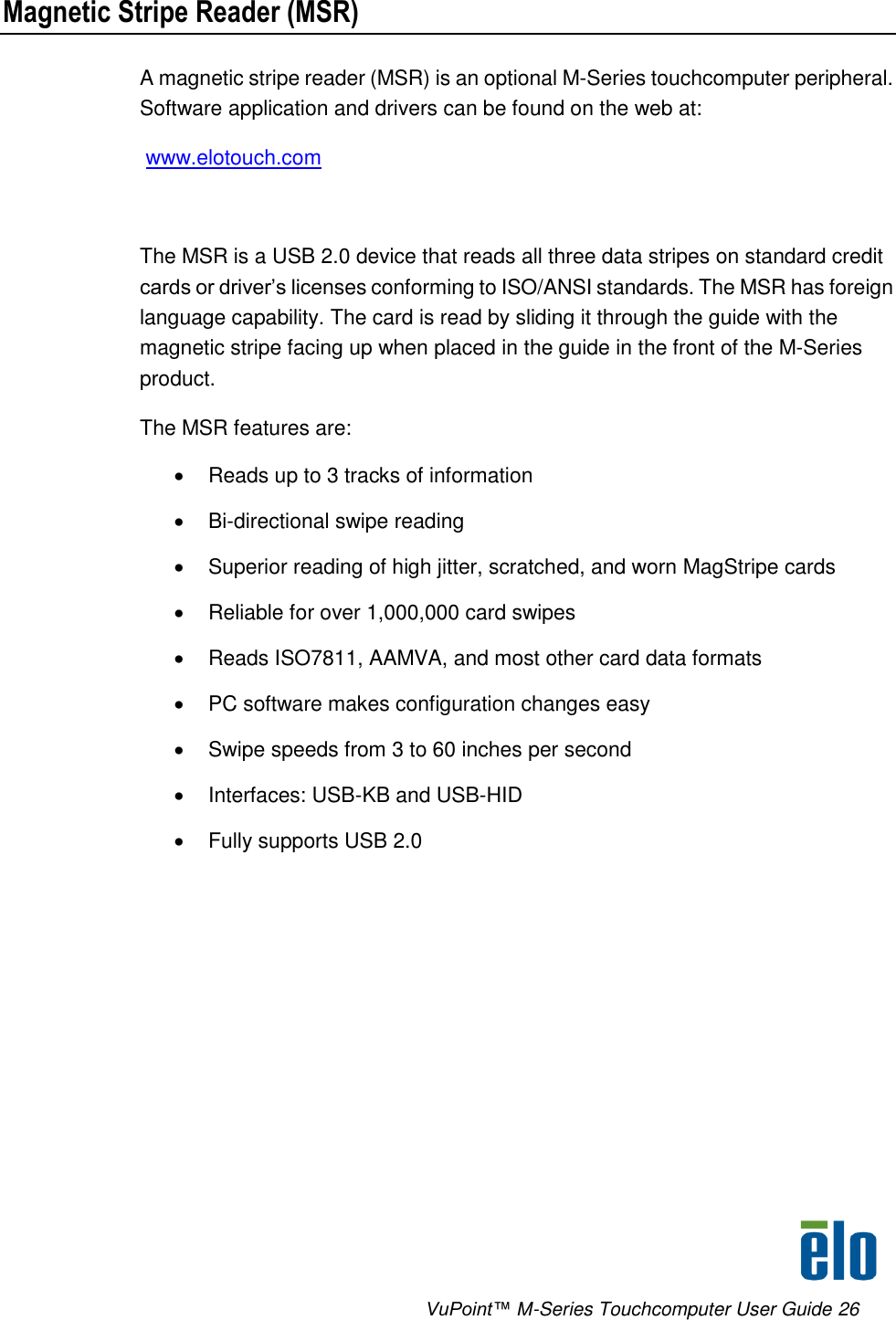      VuPoint™ M-Series Touchcomputer User Guide 26 Magnetic Stripe Reader (MSR) A magnetic stripe reader (MSR) is an optional M-Series touchcomputer peripheral. Software application and drivers can be found on the web at:  www.elotouch.com    The MSR is a USB 2.0 device that reads all three data stripes on standard credit cards or driver’s licenses conforming to ISO/ANSI standards. The MSR has foreign language capability. The card is read by sliding it through the guide with the magnetic stripe facing up when placed in the guide in the front of the M-Series product.  The MSR features are:   Reads up to 3 tracks of information  Bi-directional swipe reading   Superior reading of high jitter, scratched, and worn MagStripe cards   Reliable for over 1,000,000 card swipes   Reads ISO7811, AAMVA, and most other card data formats   PC software makes configuration changes easy   Swipe speeds from 3 to 60 inches per second   Interfaces: USB-KB and USB-HID    Fully supports USB 2.0  