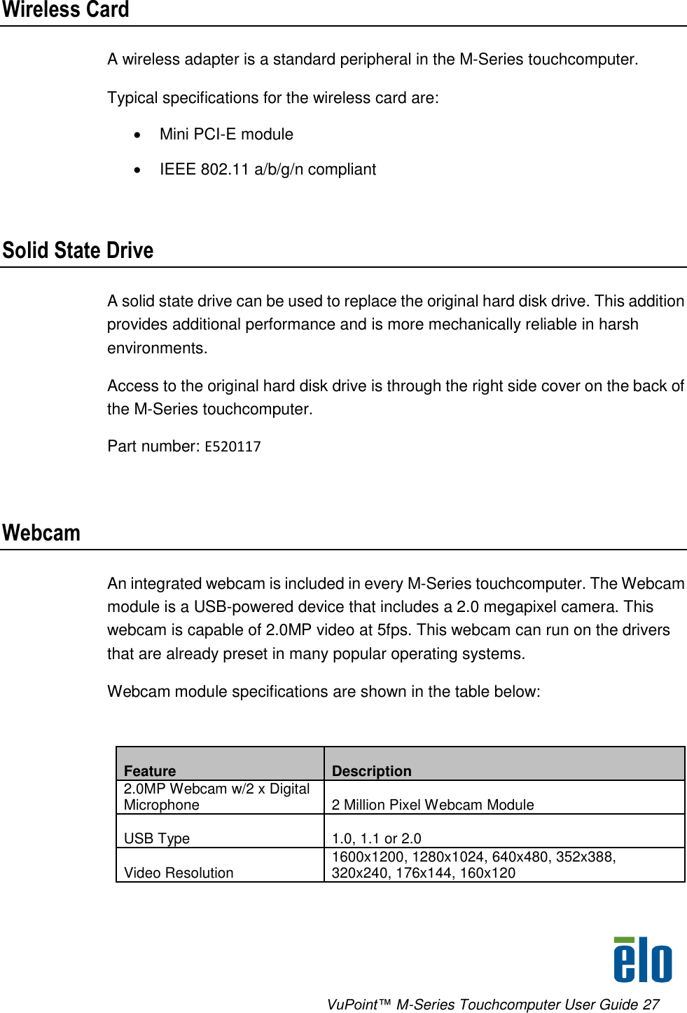      VuPoint™ M-Series Touchcomputer User Guide 27 Wireless Card A wireless adapter is a standard peripheral in the M-Series touchcomputer. Typical specifications for the wireless card are:    Mini PCI-E module   IEEE 802.11 a/b/g/n compliant  Solid State Drive A solid state drive can be used to replace the original hard disk drive. This addition provides additional performance and is more mechanically reliable in harsh environments. Access to the original hard disk drive is through the right side cover on the back of the M-Series touchcomputer.  Part number: E520117  Webcam An integrated webcam is included in every M-Series touchcomputer. The Webcam module is a USB-powered device that includes a 2.0 megapixel camera. This webcam is capable of 2.0MP video at 5fps. This webcam can run on the drivers that are already preset in many popular operating systems.  Webcam module specifications are shown in the table below:   Feature Description 2.0MP Webcam w/2 x Digital Microphone 2 Million Pixel Webcam Module USB Type 1.0, 1.1 or 2.0 Video Resolution 1600x1200, 1280x1024, 640x480, 352x388, 320x240, 176x144, 160x120 