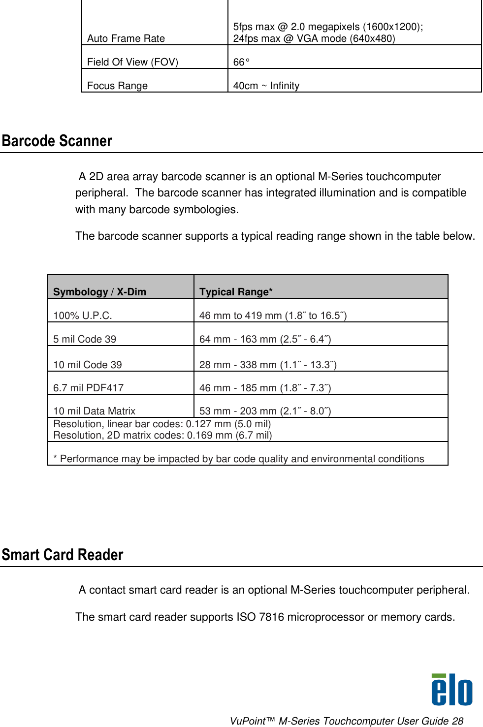      VuPoint™ M-Series Touchcomputer User Guide 28 Auto Frame Rate 5fps max @ 2.0 megapixels (1600x1200);  24fps max @ VGA mode (640x480) Field Of View (FOV) 66° Focus Range 40cm ~ Infinity      Barcode Scanner  A 2D area array barcode scanner is an optional M-Series touchcomputer peripheral.  The barcode scanner has integrated illumination and is compatible with many barcode symbologies. The barcode scanner supports a typical reading range shown in the table below.  Symbology / X-Dim Typical Range* 100% U.P.C. 46 mm to 419 mm (1.8˝ to 16.5˝) 5 mil Code 39 64 mm - 163 mm (2.5˝ - 6.4˝) 10 mil Code 39 28 mm - 338 mm (1.1˝ - 13.3˝) 6.7 mil PDF417 46 mm - 185 mm (1.8˝ - 7.3˝) 10 mil Data Matrix 53 mm - 203 mm (2.1˝ - 8.0˝) Resolution, linear bar codes: 0.127 mm (5.0 mil) Resolution, 2D matrix codes: 0.169 mm (6.7 mil) * Performance may be impacted by bar code quality and environmental conditions     Smart Card Reader  A contact smart card reader is an optional M-Series touchcomputer peripheral. The smart card reader supports ISO 7816 microprocessor or memory cards. 