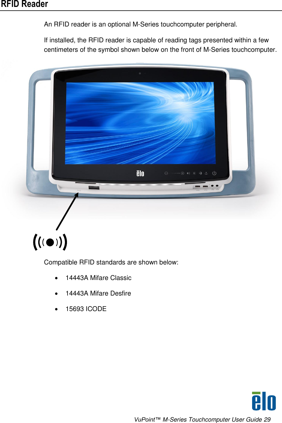      VuPoint™ M-Series Touchcomputer User Guide 29 RFID Reader An RFID reader is an optional M-Series touchcomputer peripheral. If installed, the RFID reader is capable of reading tags presented within a few centimeters of the symbol shown below on the front of M-Series touchcomputer.    Compatible RFID standards are shown below:   14443A Mifare Classic   14443A Mifare Desfire    15693 ICODE  