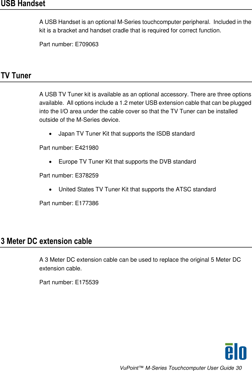      VuPoint™ M-Series Touchcomputer User Guide 30 USB Handset A USB Handset is an optional M-Series touchcomputer peripheral.  Included in the kit is a bracket and handset cradle that is required for correct function. Part number: E709063  TV Tuner A USB TV Tuner kit is available as an optional accessory. There are three options available.  All options include a 1.2 meter USB extension cable that can be plugged into the I/O area under the cable cover so that the TV Tuner can be installed outside of the M-Series device.   Japan TV Tuner Kit that supports the ISDB standard Part number: E421980   Europe TV Tuner Kit that supports the DVB standard Part number: E378259   United States TV Tuner Kit that supports the ATSC standard Part number: E177386  3 Meter DC extension cable A 3 Meter DC extension cable can be used to replace the original 5 Meter DC extension cable.  Part number: E175539 