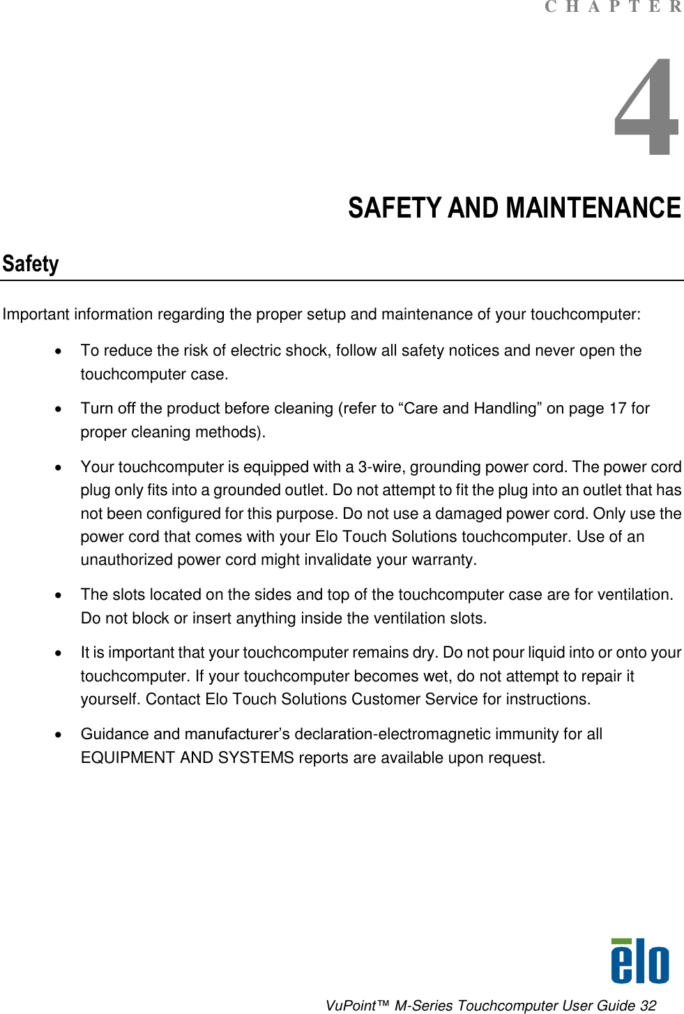      VuPoint™ M-Series Touchcomputer User Guide 32 C  H  A  P  T  E  R 4 SAFETY AND MAINTENANCE Safety Important information regarding the proper setup and maintenance of your touchcomputer:   To reduce the risk of electric shock, follow all safety notices and never open the touchcomputer case.  Turn off the product before cleaning (refer to “Care and Handling” on page 17 for proper cleaning methods).   Your touchcomputer is equipped with a 3-wire, grounding power cord. The power cord plug only fits into a grounded outlet. Do not attempt to fit the plug into an outlet that has not been configured for this purpose. Do not use a damaged power cord. Only use the power cord that comes with your Elo Touch Solutions touchcomputer. Use of an unauthorized power cord might invalidate your warranty.   The slots located on the sides and top of the touchcomputer case are for ventilation. Do not block or insert anything inside the ventilation slots.   It is important that your touchcomputer remains dry. Do not pour liquid into or onto your touchcomputer. If your touchcomputer becomes wet, do not attempt to repair it yourself. Contact Elo Touch Solutions Customer Service for instructions.  Guidance and manufacturer’s declaration-electromagnetic immunity for all EQUIPMENT AND SYSTEMS reports are available upon request.      