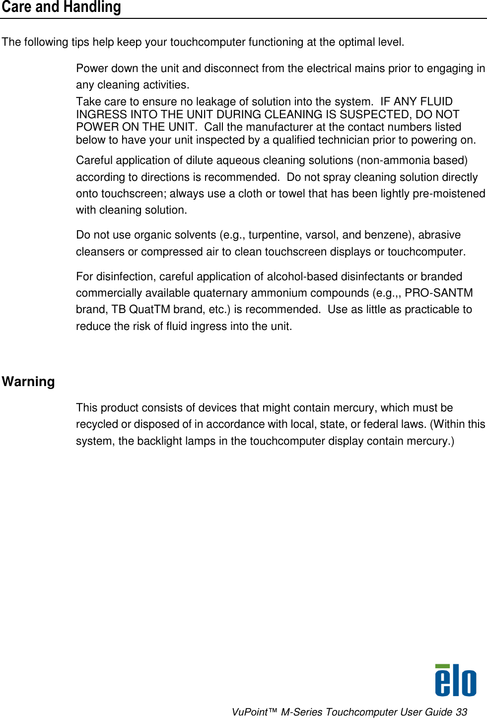      VuPoint™ M-Series Touchcomputer User Guide 33 Care and Handling The following tips help keep your touchcomputer functioning at the optimal level.  Power down the unit and disconnect from the electrical mains prior to engaging in any cleaning activities.  Take care to ensure no leakage of solution into the system.  IF ANY FLUID INGRESS INTO THE UNIT DURING CLEANING IS SUSPECTED, DO NOT POWER ON THE UNIT.  Call the manufacturer at the contact numbers listed below to have your unit inspected by a qualified technician prior to powering on. Careful application of dilute aqueous cleaning solutions (non-ammonia based) according to directions is recommended.  Do not spray cleaning solution directly onto touchscreen; always use a cloth or towel that has been lightly pre-moistened with cleaning solution.  Do not use organic solvents (e.g., turpentine, varsol, and benzene), abrasive cleansers or compressed air to clean touchscreen displays or touchcomputer. For disinfection, careful application of alcohol-based disinfectants or branded commercially available quaternary ammonium compounds (e.g.,, PRO-SANTM brand, TB QuatTM brand, etc.) is recommended.  Use as little as practicable to reduce the risk of fluid ingress into the unit.  Warning This product consists of devices that might contain mercury, which must be recycled or disposed of in accordance with local, state, or federal laws. (Within this system, the backlight lamps in the touchcomputer display contain mercury.) 