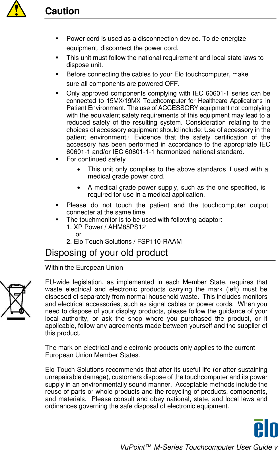    VuPoint™ M-Series Touchcomputer User Guide v Caution      Power cord is used as a disconnection device. To de-energize equipment, disconnect the power cord.   This unit must follow the national requirement and local state laws to dispose unit.   Before connecting the cables to your Elo touchcomputer, make sure all components are powered OFF.   Only approved components complying with IEC 60601-1 series can be connected to 15MX/19MX Touchcomputer for Healthcare Applications in Patient Environment. The use of ACCESSORY equipment not complying with the equivalent safety requirements of this equipment may lead to a reduced safety  of  the  resulting  system.  Consideration  relating  to  the choices of accessory equipment should include: Use of accessory in the patient  environment.·  Evidence  that  the  safety  certification  of  the accessory has been performed in accordance to the appropriate IEC 60601-1 and/or IEC 60601-1-1 harmonized national standard.  For continued safety   This unit only complies to the above standards if used with a medical grade power cord.   A medical grade power supply, such as the one specified, is required for use in a medical application.   Please  do  not  touch  the  patient  and  the  touchcomputer  output connecter at the same time.   The touchmonitor is to be used with following adaptor:           1. XP Power / AHM85PS12           or            2. Elo Touch Solutions / FSP110-RAAM Disposing of your old product  Within the European Union   EU-wide  legislation,  as  implemented  in  each  Member  State,  requires  that waste  electrical  and  electronic  products  carrying  the  mark  (left)  must  be disposed of separately from normal household waste.  This includes monitors and electrical accessories, such as signal cables or power cords.  When you need to dispose of your display products, please follow the guidance of your local  authority,  or  ask  the  shop  where  you  purchased  the  product,  or  if applicable, follow any agreements made between yourself and the supplier of this product.    The mark on electrical and electronic products only applies to the current European Union Member States.   Elo Touch Solutions recommends that after its useful life (or after sustaining unrepairable damage), customers dispose of the touchcomputer and its power supply in an environmentally sound manner.  Acceptable methods include the reuse of parts or whole products and the recycling of products, components, and materials.  Please consult and obey national, state, and local laws and ordinances governing the safe disposal of electronic equipment.    