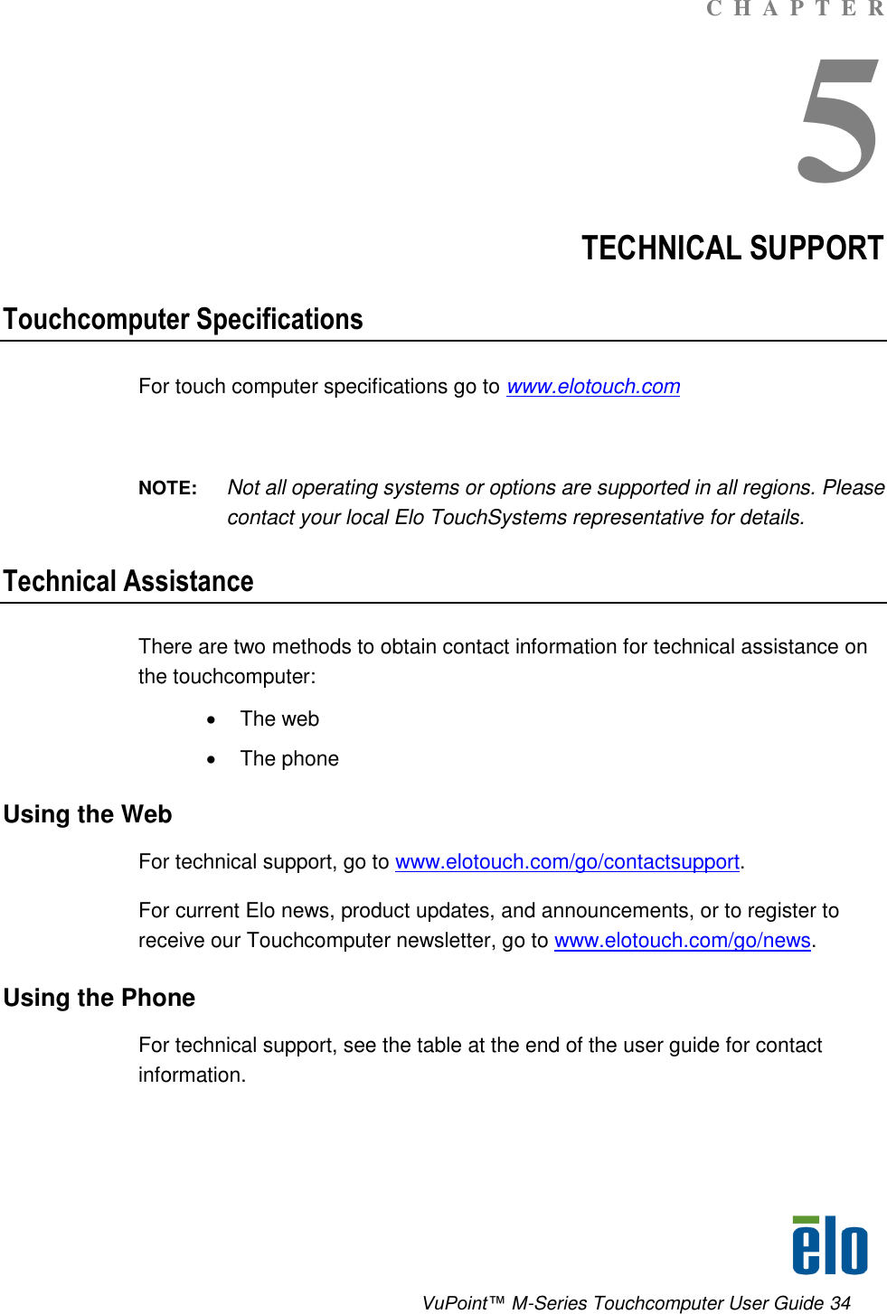      VuPoint™ M-Series Touchcomputer User Guide 34 C  H  A  P  T  E  R 5 TECHNICAL SUPPORT Touchcomputer Specifications For touch computer specifications go to www.elotouch.com  NOTE:  Not all operating systems or options are supported in all regions. Please contact your local Elo TouchSystems representative for details. Technical Assistance There are two methods to obtain contact information for technical assistance on the touchcomputer:   The web   The phone Using the Web For technical support, go to www.elotouch.com/go/contactsupport. For current Elo news, product updates, and announcements, or to register to receive our Touchcomputer newsletter, go to www.elotouch.com/go/news. Using the Phone For technical support, see the table at the end of the user guide for contact information. 