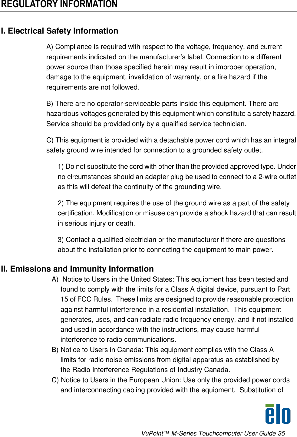      VuPoint™ M-Series Touchcomputer User Guide 35 REGULATORY INFORMATION I. Electrical Safety Information A) Compliance is required with respect to the voltage, frequency, and current requirements indicated on the manufacturer’s label. Connection to a different power source than those specified herein may result in improper operation, damage to the equipment, invalidation of warranty, or a fire hazard if the requirements are not followed. B) There are no operator-serviceable parts inside this equipment. There are hazardous voltages generated by this equipment which constitute a safety hazard. Service should be provided only by a qualified service technician.  C) This equipment is provided with a detachable power cord which has an integral safety ground wire intended for connection to a grounded safety outlet.  1) Do not substitute the cord with other than the provided approved type. Under no circumstances should an adapter plug be used to connect to a 2-wire outlet as this will defeat the continuity of the grounding wire.  2) The equipment requires the use of the ground wire as a part of the safety certification. Modification or misuse can provide a shock hazard that can result in serious injury or death.  3) Contact a qualified electrician or the manufacturer if there are questions about the installation prior to connecting the equipment to main power.  II. Emissions and Immunity Information  A)  Notice to Users in the United States: This equipment has been tested and found to comply with the limits for a Class A digital device, pursuant to Part 15 of FCC Rules.  These limits are designed to provide reasonable protection against harmful interference in a residential installation.  This equipment generates, uses, and can radiate radio frequency energy, and if not installed and used in accordance with the instructions, may cause harmful interference to radio communications. B) Notice to Users in Canada: This equipment complies with the Class A limits for radio noise emissions from digital apparatus as established by the Radio Interference Regulations of Industry Canada. C) Notice to Users in the European Union: Use only the provided power cords and interconnecting cabling provided with the equipment.  Substitution of 