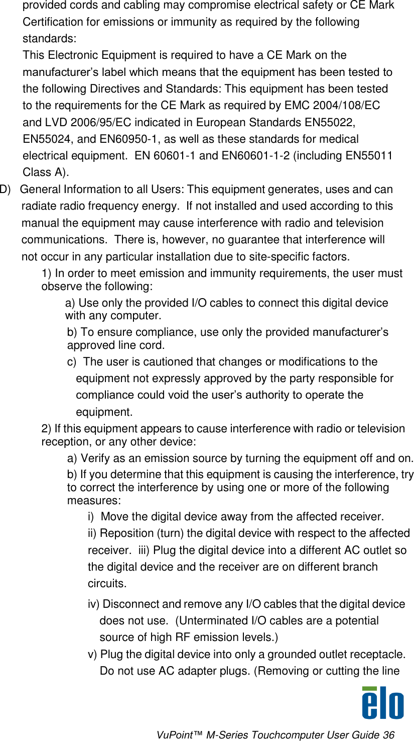      VuPoint™ M-Series Touchcomputer User Guide 36 provided cords and cabling may compromise electrical safety or CE Mark Certification for emissions or immunity as required by the following standards: This Electronic Equipment is required to have a CE Mark on the manufacturer’s label which means that the equipment has been tested to the following Directives and Standards: This equipment has been tested to the requirements for the CE Mark as required by EMC 2004/108/EC and LVD 2006/95/EC indicated in European Standards EN55022, EN55024, and EN60950-1, as well as these standards for medical electrical equipment.  EN 60601-1 and EN60601-1-2 (including EN55011 Class A).   D)   General Information to all Users: This equipment generates, uses and can radiate radio frequency energy.  If not installed and used according to this  manual the equipment may cause interference with radio and television  communications.  There is, however, no guarantee that interference will  not occur in any particular installation due to site-specific factors. 1) In order to meet emission and immunity requirements, the user must observe the following:  a) Use only the provided I/O cables to connect this digital device with any computer. b) To ensure compliance, use only the provided manufacturer’s approved line cord. c)  The user is cautioned that changes or modifications to the equipment not expressly approved by the party responsible for compliance could void the user’s authority to operate the equipment. 2) If this equipment appears to cause interference with radio or television reception, or any other device: a) Verify as an emission source by turning the equipment off and on. b) If you determine that this equipment is causing the interference, try to correct the interference by using one or more of the following measures: i)  Move the digital device away from the affected receiver. ii) Reposition (turn) the digital device with respect to the affected receiver.  iii) Plug the digital device into a different AC outlet so the digital device and the receiver are on different branch circuits. iv) Disconnect and remove any I/O cables that the digital device does not use.  (Unterminated I/O cables are a potential source of high RF emission levels.) v) Plug the digital device into only a grounded outlet receptacle.  Do not use AC adapter plugs. (Removing or cutting the line 