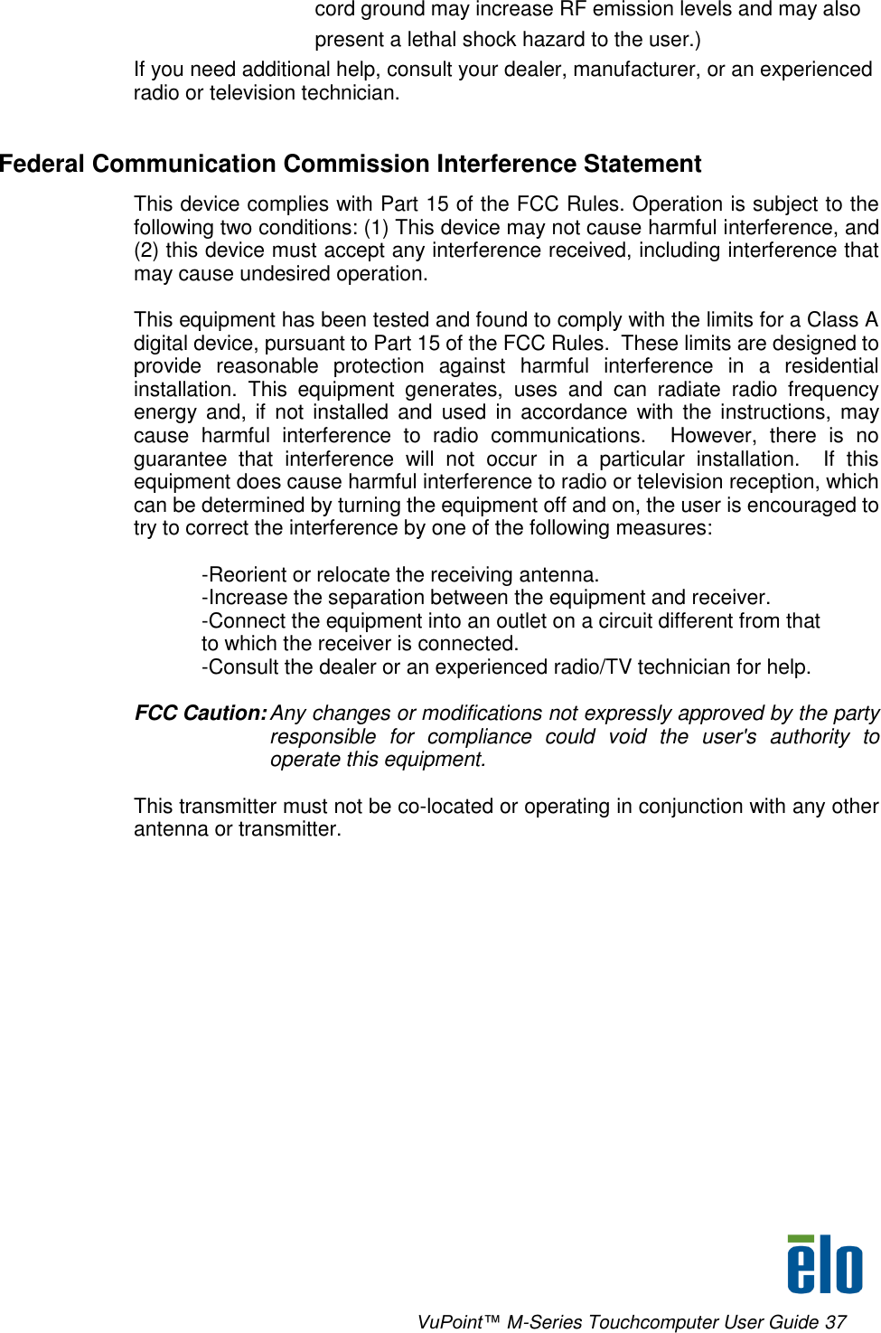      VuPoint™ M-Series Touchcomputer User Guide 37 cord ground may increase RF emission levels and may also present a lethal shock hazard to the user.) If you need additional help, consult your dealer, manufacturer, or an experienced radio or television technician.  Federal Communication Commission Interference Statement This device complies with Part 15 of the FCC Rules. Operation is subject to the following two conditions: (1) This device may not cause harmful interference, and (2) this device must accept any interference received, including interference that may cause undesired operation.  This equipment has been tested and found to comply with the limits for a Class A digital device, pursuant to Part 15 of the FCC Rules.  These limits are designed to provide  reasonable  protection  against  harmful  interference  in  a  residential installation.  This  equipment  generates,  uses  and  can  radiate  radio  frequency energy and,  if  not  installed and  used  in  accordance  with  the  instructions, may cause  harmful  interference  to  radio  communications.    However,  there  is  no guarantee  that  interference  will  not  occur  in  a  particular  installation.    If  this equipment does cause harmful interference to radio or television reception, which can be determined by turning the equipment off and on, the user is encouraged to try to correct the interference by one of the following measures:  -Reorient or relocate the receiving antenna. -Increase the separation between the equipment and receiver. -Connect the equipment into an outlet on a circuit different from that to which the receiver is connected. -Consult the dealer or an experienced radio/TV technician for help.  FCC Caution: Any changes or modifications not expressly approved by the party responsible  for  compliance  could  void  the  user&apos;s  authority  to operate this equipment.  This transmitter must not be co-located or operating in conjunction with any other antenna or transmitter.  