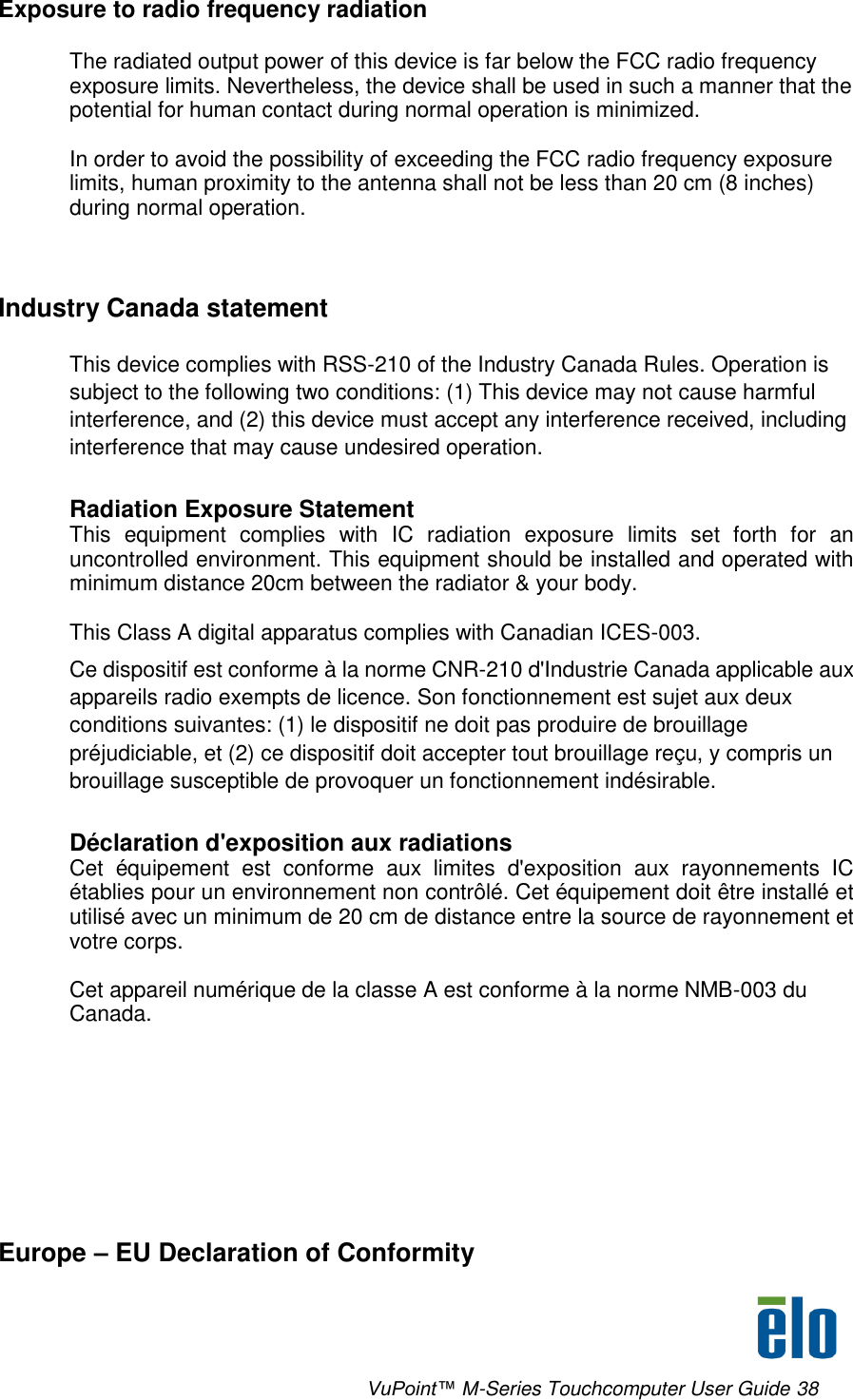     VuPoint™ M-Series Touchcomputer User Guide 38 Exposure to radio frequency radiation  The radiated output power of this device is far below the FCC radio frequency exposure limits. Nevertheless, the device shall be used in such a manner that the potential for human contact during normal operation is minimized.  In order to avoid the possibility of exceeding the FCC radio frequency exposure limits, human proximity to the antenna shall not be less than 20 cm (8 inches) during normal operation.   Industry Canada statement This device complies with RSS-210 of the Industry Canada Rules. Operation is subject to the following two conditions: (1) This device may not cause harmful interference, and (2) this device must accept any interference received, including interference that may cause undesired operation.  Radiation Exposure Statement This  equipment  complies  with  IC  radiation  exposure  limits  set  forth  for  an uncontrolled environment. This equipment should be installed and operated with minimum distance 20cm between the radiator &amp; your body.  This Class A digital apparatus complies with Canadian ICES-003. Ce dispositif est conforme à la norme CNR-210 d&apos;Industrie Canada applicable aux appareils radio exempts de licence. Son fonctionnement est sujet aux deux conditions suivantes: (1) le dispositif ne doit pas produire de brouillage préjudiciable, et (2) ce dispositif doit accepter tout brouillage reçu, y compris un brouillage susceptible de provoquer un fonctionnement indésirable.   Déclaration d&apos;exposition aux radiations Cet  équipement  est  conforme  aux  limites  d&apos;exposition  aux  rayonnements  IC établies pour un environnement non contrôlé. Cet équipement doit être installé et utilisé avec un minimum de 20 cm de distance entre la source de rayonnement et votre corps.  Cet appareil numérique de la classe A est conforme à la norme NMB-003 du Canada.         Europe – EU Declaration of Conformity 