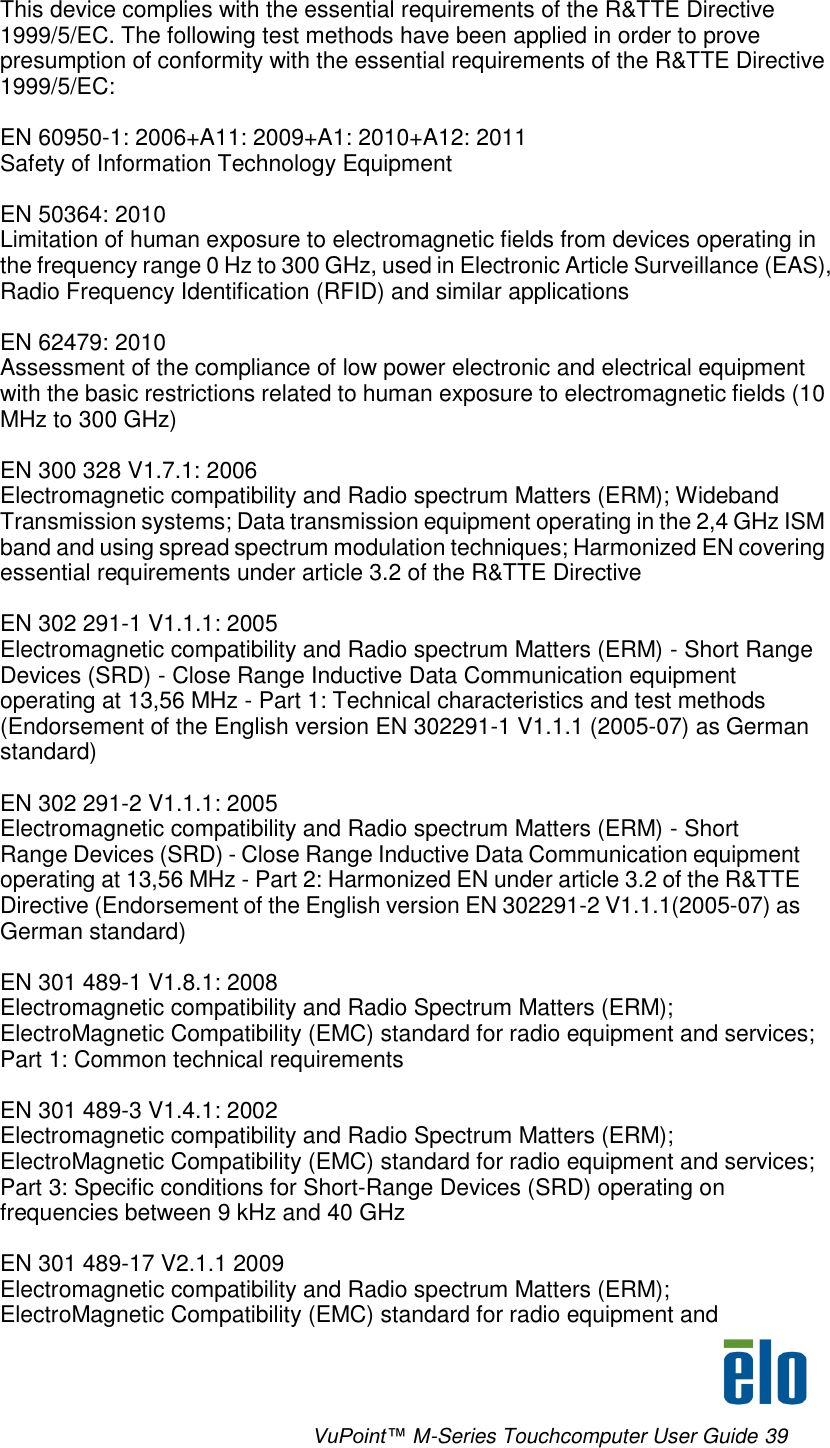      VuPoint™ M-Series Touchcomputer User Guide 39     This device complies with the essential requirements of the R&amp;TTE Directive 1999/5/EC. The following test methods have been applied in order to prove presumption of conformity with the essential requirements of the R&amp;TTE Directive 1999/5/EC:  EN 60950-1: 2006+A11: 2009+A1: 2010+A12: 2011 Safety of Information Technology Equipment  EN 50364: 2010 Limitation of human exposure to electromagnetic fields from devices operating in the frequency range 0 Hz to 300 GHz, used in Electronic Article Surveillance (EAS), Radio Frequency Identification (RFID) and similar applications  EN 62479: 2010 Assessment of the compliance of low power electronic and electrical equipment with the basic restrictions related to human exposure to electromagnetic fields (10 MHz to 300 GHz)  EN 300 328 V1.7.1: 2006 Electromagnetic compatibility and Radio spectrum Matters (ERM); Wideband Transmission systems; Data transmission equipment operating in the 2,4 GHz ISM band and using spread spectrum modulation techniques; Harmonized EN covering essential requirements under article 3.2 of the R&amp;TTE Directive  EN 302 291-1 V1.1.1: 2005 Electromagnetic compatibility and Radio spectrum Matters (ERM) - Short Range Devices (SRD) - Close Range Inductive Data Communication equipment operating at 13,56 MHz - Part 1: Technical characteristics and test methods (Endorsement of the English version EN 302291-1 V1.1.1 (2005-07) as German standard)  EN 302 291-2 V1.1.1: 2005 Electromagnetic compatibility and Radio spectrum Matters (ERM) - Short Range Devices (SRD) - Close Range Inductive Data Communication equipment operating at 13,56 MHz - Part 2: Harmonized EN under article 3.2 of the R&amp;TTE Directive (Endorsement of the English version EN 302291-2 V1.1.1(2005-07) as German standard)  EN 301 489-1 V1.8.1: 2008 Electromagnetic compatibility and Radio Spectrum Matters (ERM); ElectroMagnetic Compatibility (EMC) standard for radio equipment and services; Part 1: Common technical requirements  EN 301 489-3 V1.4.1: 2002 Electromagnetic compatibility and Radio Spectrum Matters (ERM); ElectroMagnetic Compatibility (EMC) standard for radio equipment and services; Part 3: Specific conditions for Short-Range Devices (SRD) operating on frequencies between 9 kHz and 40 GHz  EN 301 489-17 V2.1.1 2009 Electromagnetic compatibility and Radio spectrum Matters (ERM); ElectroMagnetic Compatibility (EMC) standard for radio equipment and 