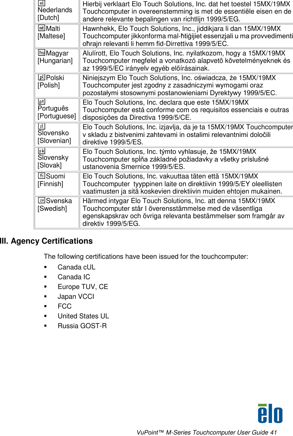      VuPoint™ M-Series Touchcomputer User Guide 41 Nederlands [Dutch] Hierbij verklaart Elo Touch Solutions, Inc. dat het toestel 15MX/19MX Touchcomputer in overeenstemming is met de essentiële eisen en de andere relevante bepalingen van richtlijn 1999/5/EG. Malti [Maltese] Hawnhekk, Elo Touch Solutions, Inc., jiddikjara li dan 15MX/19MX Touchcomputer jikkonforma mal-ħtiġijiet essenzjali u ma provvedimenti oħrajn relevanti li hemm fid-Dirrettiva 1999/5/EC. Magyar [Hungarian] Alulírott, Elo Touch Solutions, Inc. nyilatkozom, hogy a 15MX/19MX Touchcomputer megfelel a vonatkozó alapvetõ követelményeknek és az 1999/5/EC irányelv egyéb elõírásainak. Polski [Polish] Niniejszym Elo Touch Solutions, Inc. oświadcza, że 15MX/19MX Touchcomputer jest zgodny z zasadniczymi wymogami oraz pozostałymi stosownymi postanowieniami Dyrektywy 1999/5/EC. Português [Portuguese] Elo Touch Solutions, Inc. declara que este 15MX/19MX Touchcomputer está conforme com os requisitos essenciais e outras disposições da Directiva 1999/5/CE. Slovensko [Slovenian] Elo Touch Solutions, Inc. izjavlja, da je ta 15MX/19MX Touchcomputer v skladu z bistvenimi zahtevami in ostalimi relevantnimi določili direktive 1999/5/ES. Slovensky [Slovak] Elo Touch Solutions, Inc. týmto vyhlasuje, že 15MX/19MX Touchcomputer spĺňa základné požiadavky a všetky príslušné ustanovenia Smernice 1999/5/ES. Suomi [Finnish] Elo Touch Solutions, Inc. vakuuttaa täten että 15MX/19MX Touchcomputer  tyyppinen laite on direktiivin 1999/5/EY oleellisten vaatimusten ja sitä koskevien direktiivin muiden ehtojen mukainen. Svenska [Swedish] Härmed intygar Elo Touch Solutions, Inc. att denna 15MX/19MX Touchcomputer står I överensstämmelse med de väsentliga egenskapskrav och övriga relevanta bestämmelser som framgår av direktiv 1999/5/EG. III. Agency Certifications The following certifications have been issued for the touchcomputer:   Canada cUL   Canada IC   Europe TUV, CE   Japan VCCI   FCC   United States UL   Russia GOST-R  