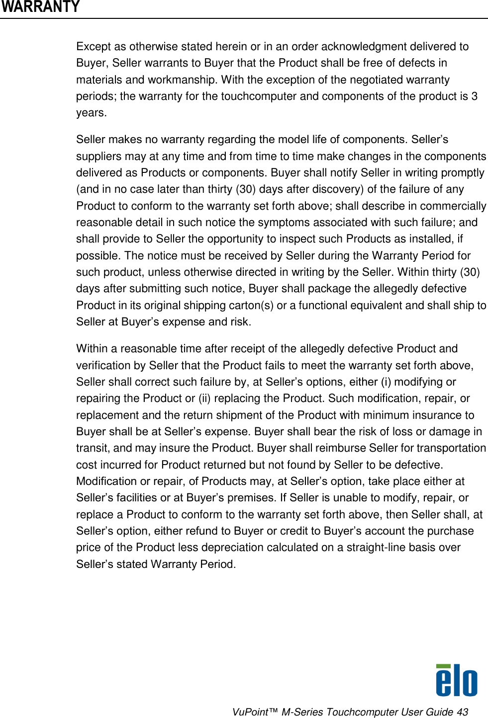      VuPoint™ M-Series Touchcomputer User Guide 43 WARRANTY Except as otherwise stated herein or in an order acknowledgment delivered to Buyer, Seller warrants to Buyer that the Product shall be free of defects in materials and workmanship. With the exception of the negotiated warranty periods; the warranty for the touchcomputer and components of the product is 3 years.  Seller makes no warranty regarding the model life of components. Seller’s suppliers may at any time and from time to time make changes in the components delivered as Products or components. Buyer shall notify Seller in writing promptly (and in no case later than thirty (30) days after discovery) of the failure of any Product to conform to the warranty set forth above; shall describe in commercially reasonable detail in such notice the symptoms associated with such failure; and shall provide to Seller the opportunity to inspect such Products as installed, if possible. The notice must be received by Seller during the Warranty Period for such product, unless otherwise directed in writing by the Seller. Within thirty (30) days after submitting such notice, Buyer shall package the allegedly defective Product in its original shipping carton(s) or a functional equivalent and shall ship to Seller at Buyer’s expense and risk.  Within a reasonable time after receipt of the allegedly defective Product and verification by Seller that the Product fails to meet the warranty set forth above, Seller shall correct such failure by, at Seller’s options, either (i) modifying or repairing the Product or (ii) replacing the Product. Such modification, repair, or replacement and the return shipment of the Product with minimum insurance to Buyer shall be at Seller’s expense. Buyer shall bear the risk of loss or damage in transit, and may insure the Product. Buyer shall reimburse Seller for transportation cost incurred for Product returned but not found by Seller to be defective. Modification or repair, of Products may, at Seller’s option, take place either at Seller’s facilities or at Buyer’s premises. If Seller is unable to modify, repair, or replace a Product to conform to the warranty set forth above, then Seller shall, at Seller’s option, either refund to Buyer or credit to Buyer’s account the purchase price of the Product less depreciation calculated on a straight-line basis over Seller’s stated Warranty Period. 