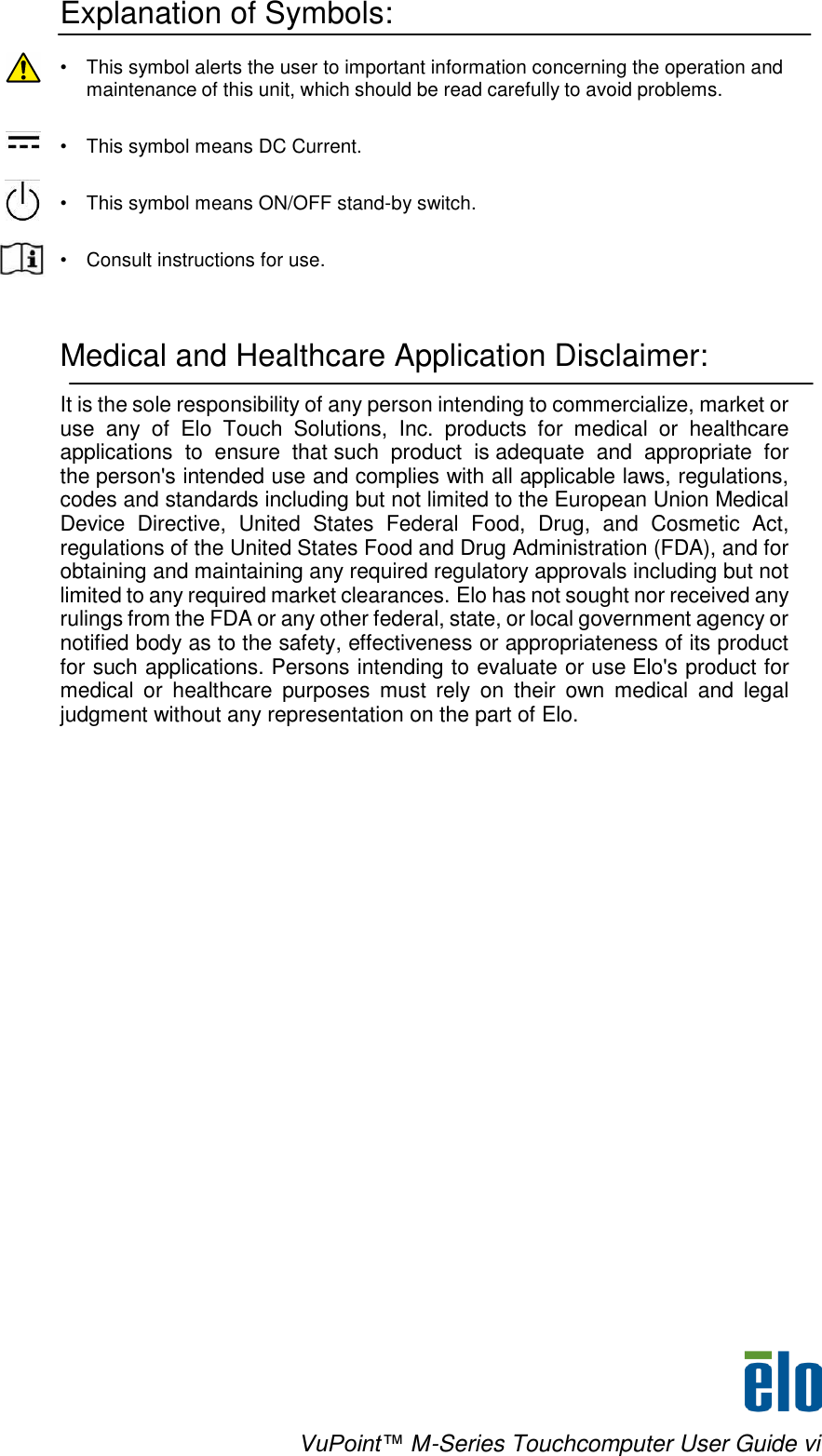    VuPoint™ M-Series Touchcomputer User Guide vi   ! Explanation of Symbols:  •  This symbol alerts the user to important information concerning the operation and maintenance of this unit, which should be read carefully to avoid problems.   •   This symbol means DC Current.   •  This symbol means ON/OFF stand-by switch.   •  Consult instructions for use.    Medical and Healthcare Application Disclaimer:  It is the sole responsibility of any person intending to commercialize, market or use  any  of  Elo  Touch  Solutions,  Inc.  products  for  medical  or  healthcare applications  to  ensure  that such  product  is adequate  and  appropriate  for the person&apos;s intended use and complies with all applicable laws, regulations, codes and standards including but not limited to the European Union Medical Device  Directive,  United  States  Federal  Food,  Drug,  and  Cosmetic  Act, regulations of the United States Food and Drug Administration (FDA), and for obtaining and maintaining any required regulatory approvals including but not limited to any required market clearances. Elo has not sought nor received any rulings from the FDA or any other federal, state, or local government agency or notified body as to the safety, effectiveness or appropriateness of its product for such applications. Persons intending to evaluate or use Elo&apos;s product for medical  or  healthcare  purposes must  rely  on  their  own  medical  and  legal judgment without any representation on the part of Elo. 