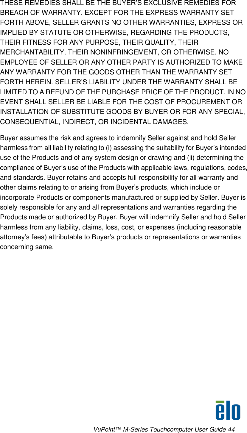      VuPoint™ M-Series Touchcomputer User Guide 44 THESE REMEDIES SHALL BE THE BUYER’S EXCLUSIVE REMEDIES FOR BREACH OF WARRANTY. EXCEPT FOR THE EXPRESS WARRANTY SET FORTH ABOVE, SELLER GRANTS NO OTHER WARRANTIES, EXPRESS OR IMPLIED BY STATUTE OR OTHERWISE, REGARDING THE PRODUCTS, THEIR FITNESS FOR ANY PURPOSE, THEIR QUALITY, THEIR MERCHANTABILITY, THEIR NONINFRINGEMENT, OR OTHERWISE. NO EMPLOYEE OF SELLER OR ANY OTHER PARTY IS AUTHORIZED TO MAKE ANY WARRANTY FOR THE GOODS OTHER THAN THE WARRANTY SET FORTH HEREIN. SELLER’S LIABILITY UNDER THE WARRANTY SHALL BE LIMITED TO A REFUND OF THE PURCHASE PRICE OF THE PRODUCT. IN NO EVENT SHALL SELLER BE LIABLE FOR THE COST OF PROCUREMENT OR INSTALLATION OF SUBSTITUTE GOODS BY BUYER OR FOR ANY SPECIAL, CONSEQUENTIAL, INDIRECT, OR INCIDENTAL DAMAGES.  Buyer assumes the risk and agrees to indemnify Seller against and hold Seller harmless from all liability relating to (i) assessing the suitability for Buyer’s intended use of the Products and of any system design or drawing and (ii) determining the compliance of Buyer’s use of the Products with applicable laws, regulations, codes, and standards. Buyer retains and accepts full responsibility for all warranty and other claims relating to or arising from Buyer’s products, which include or incorporate Products or components manufactured or supplied by Seller. Buyer is solely responsible for any and all representations and warranties regarding the Products made or authorized by Buyer. Buyer will indemnify Seller and hold Seller harmless from any liability, claims, loss, cost, or expenses (including reasonable attorney’s fees) attributable to Buyer’s products or representations or warranties concerning same. 