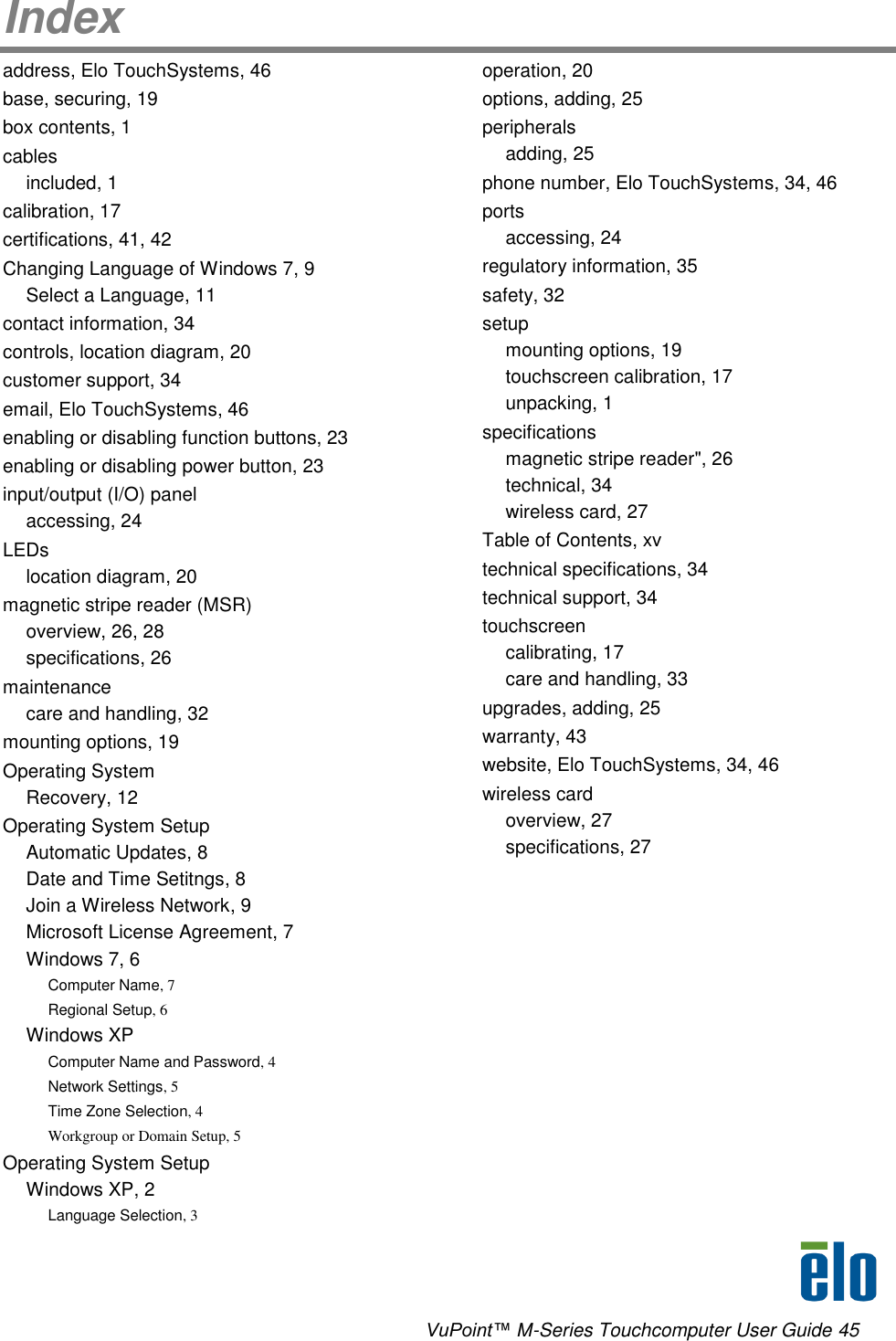      VuPoint™ M-Series Touchcomputer User Guide 45 Index address, Elo TouchSystems, 46 base, securing, 19 box contents, 1 cables included, 1 calibration, 17 certifications, 41, 42 Changing Language of Windows 7, 9 Select a Language, 11 contact information, 34 controls, location diagram, 20 customer support, 34 email, Elo TouchSystems, 46 enabling or disabling function buttons, 23 enabling or disabling power button, 23 input/output (I/O) panel accessing, 24 LEDs location diagram, 20 magnetic stripe reader (MSR) overview, 26, 28 specifications, 26 maintenance care and handling, 32 mounting options, 19 Operating System Recovery, 12 Operating System Setup Automatic Updates, 8 Date and Time Setitngs, 8 Join a Wireless Network, 9 Microsoft License Agreement, 7 Windows 7, 6 Computer Name, 7 Regional Setup, 6 Windows XP Computer Name and Password, 4 Network Settings, 5 Time Zone Selection, 4 Workgroup or Domain Setup, 5 Operating System Setup Windows XP, 2 Language Selection, 3 operation, 20 options, adding, 25 peripherals adding, 25 phone number, Elo TouchSystems, 34, 46 ports accessing, 24 regulatory information, 35 safety, 32 setup mounting options, 19 touchscreen calibration, 17 unpacking, 1 specifications magnetic stripe reader&quot;, 26 technical, 34 wireless card, 27 Table of Contents, xv technical specifications, 34 technical support, 34 touchscreen calibrating, 17 care and handling, 33 upgrades, adding, 25 warranty, 43 website, Elo TouchSystems, 34, 46 wireless card overview, 27 specifications, 27 