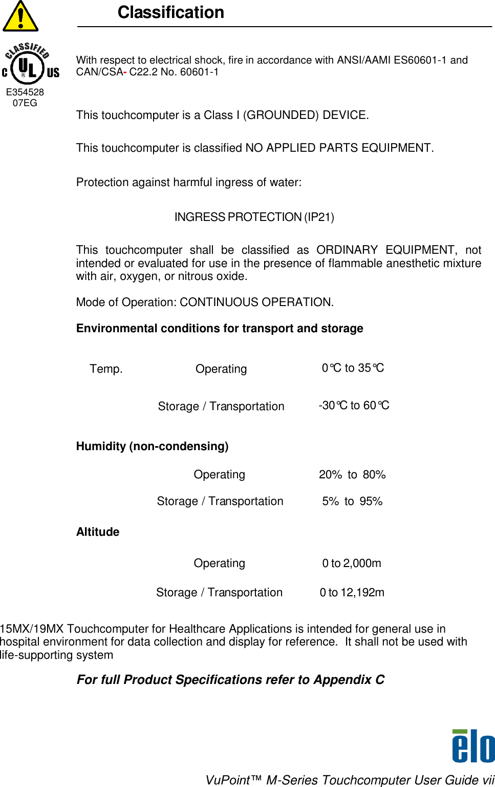    VuPoint™ M-Series Touchcomputer User Guide vii                                      Classification    With respect to electrical shock, fire in accordance with ANSI/AAMI ES60601-1 and CAN/CSA- C22.2 No. 60601-1    E354528      07EG  This touchcomputer is a Class I (GROUNDED) DEVICE.   This touchcomputer is classified NO APPLIED PARTS EQUIPMENT. Protection against harmful ingress of water: INGRESS PROTECTION (IP21)   This  touchcomputer  shall  be  classified  as  ORDINARY  EQUIPMENT,  not intended or evaluated for use in the presence of flammable anesthetic mixture with air, oxygen, or nitrous oxide.   Mode of Operation: CONTINUOUS OPERATION.  Environmental conditions for transport and storage  Temp. Operating 0°C to 35°C  Storage / Transportation -30°C to 60°C   Humidity (non-condensing)   Operating 20%  to  80%  Storage / Transportation 5%  to  95%  Altitude    Operating 0 to 2,000m  Storage / Transportation 0 to 12,192m   15MX/19MX Touchcomputer for Healthcare Applications is intended for general use in hospital environment for data collection and display for reference.  It shall not be used with life-supporting system  For full Product Specifications refer to Appendix C    