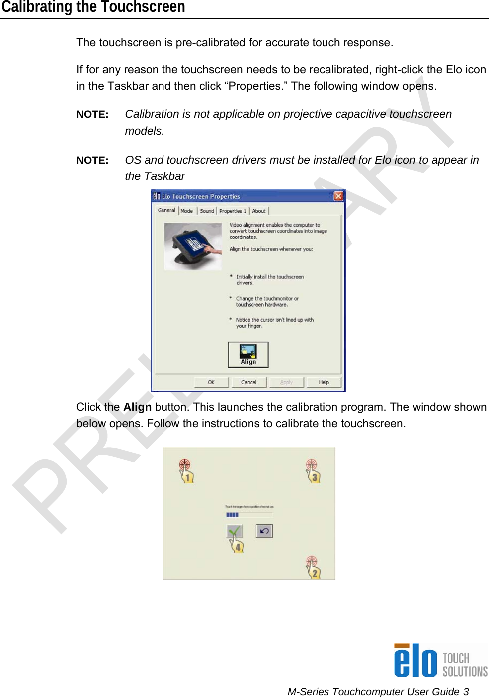      M-Series Touchcomputer User Guide 3   Calibrating the Touchscreen  The touchscreen is pre-calibrated for accurate touch response.  If for any reason the touchscreen needs to be recalibrated, right-click the Elo icon in the Taskbar and then click “Properties.” The following window opens.  NOTE:  Calibration is not applicable on projective capacitive touchscreen models. NOTE:  OS and touchscreen drivers must be installed for Elo icon to appear in the Taskbar   Click the Align button. This launches the calibration program. The window shown below opens. Follow the instructions to calibrate the touchscreen.   